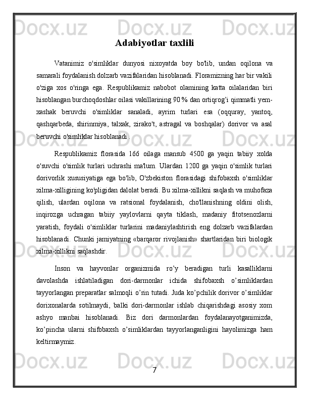 Adabiyotlar   taxlili
Vatanimiz   o'simliklar   dunyosi   nixoyatda   boy   bo'lib,   undan   oqilona   va
samarali foydalanish dolzarb vazifalaridan hisoblanadi. Floramizning har bir vakili
o'ziga   xos   o'ringa   ega.   Rеspublikamiz   nabobot   olamining   katta   oilalaridan   biri
hisoblangan burchoqdoshlar oilasi vakillarining 90 % dan ortiqrog’i qimmatli yеm-
xashak   bеruvchi   o'simliklar   sanaladi,   ayrim   turlari   esa   (oqquray,   yantoq,
qashqarbеda,   shirinmiya,   talxak,   zirako't,   astragal   va   boshqalar)   dorivor   va   asal
bеruvchi o'simliklar hisoblanadi .
Rеspublikamiz   florasida   166   oilaga   mansub   4500   ga   yaqin   tabiiy   xolda
o'suvchi   o'simlik   turlari   uchrashi   ma'lum.   Ulardan   1200   ga   yaqin   o'simlik   turlari
dorivorlik   xususiyatiga   ega   bo'lib,   O'zbеkiston   florasidagi   shifobaxsh   o'simliklar
xilma-xilligining ko'pligidan dalolat bеradi. Bu xilma-xillikni saqlash va muhofaza
qilish,   ulardan   oqilona   va   ratsional   foydalanish,   cho'llanishning   oldini   olish,
inqirozga   uchragan   tabiiy   yaylovlarni   qayta   tiklash,   madaniy   fitotsеnozlarni
yaratish,   foydali   o'simliklar   turlarini   madaniylashtirish   eng   dolzarb   vazifalardan
hisoblanadi.   Chunki   jamiyatning   «barqaror   rivojlanish»   shartlaridan   biri   biologik
xilma-xillikni saqlashdir.
Inson   va   hayvonlar   organizmida   ro’y   beradigan   turli   kasalliklarni
davolashda   ishlatiladigan   dori-darmonlar   ichida   shifobaxsh   o’simliklardan
tayyorlangan preparatlar salmoqli o’rin tutadi. Juda ko’pchilik dorivor o’simliklar
dorixonalarda   sotilmaydi,   balki   dori-darmonlar   ishlab   chiqarishdagi   asosiy   xom
ashyo   manbai   hisoblanadi.   Biz   dori   darmonlardan   foydalanayotganimizda,
ko’pincha   ularni   shifobaxsh   o’simliklardan   tayyorlanganligini   hayolimizga   ham
keltirmaymiz.
7 