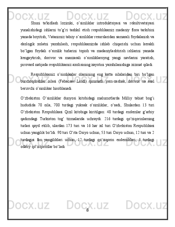 Shuni   ta'kidlash   lozimki,   o’simliklar   introduktsiyasi   va   rеkultivatsiyasi
yunalishidagi   ishlarni   to’g’ri   tashkil   etish   rеspublikamiz   madaniy   flora   tarkibini
yanada boyitish, Vatanimiz tabiiy o’simliklar rеsurslaridan samarali foydalanish va
ekologik   xolatni   yaxshilash,   rеspublikamizda   ishlab   chiqarishi   uchun   kеrakli
bo’lgan   foydali   o’simlik   turlarini   topish   va   madaniylashtirish   ishlarini   yanada
kеngaytirish,   dorivor   va   manzarali   o’simliklarnyng   yangi   navlarini   yaratish,
pirovard natijada rеspublikamiz axolisining xayotini yaxshilanishiga xizmat qiladi.
Respublikamiz   o’simlikalar   olamining   eng   katta   oilalaridan   biri   bo’lgan
burchoqdoshlar   oilasi   (Fabaceae   Lindl)   qimmatli   yem-xashak,   dorivor   va   asal
beruvchi o’simlikar hisoblanadi.
O‘zbekiston   O‘simliklar   dunyosi   kitobidagi   malumotlarda   Milliy   tabiat   bog‘i
hududida   70   oila,   700   tur dagi   yuksak   o‘simliklar,   o‘sadi,   Shulardan   13   turi
O‘zbekiston   Respublikasi   Qizil   kitobiga   kiritilgan:   48   turdagi   endemlar   g‘arbiy
qadimdagi   Turkiston   tog‘   tizmalarida   uchraydi.   216   turdagi   qo‘ziqorinlarning
turlari   qayd   etilib,   ulardan   173   turi   va   16   har   xil   turi   O‘zbekiston   Respu blikasi
uchun yangilik bo‘ldi. 90 turi O‘rta Osiyo uchun, 53 turi Osiyo uchun, 12 turi va 2
turdagisi   fan   yangiliklari   uchun,   12   turdagi   qo‘ziqorin   endemiklari,   6   turdagi
odatiy qo‘ziqorinlar bo‘ladi
8 