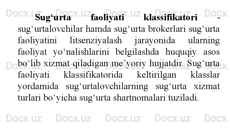 Sug‘urta  faoliyati  klassifikatori  - 
sug‘urtalovchilar hamda sug‘urta brokerlari sug‘urta 
faoliyatini  litsenziyalash  jarayonida  ularning 
faoliyat  yo‘nalishlarini  belgilashda  huquqiy  asos 
bo‘lib  xizmat  qiladigan  me’yoriy  hujjatdir.  Sug‘urta 
faoliyati  klassifikatorida  keltirilgan  klasslar 
yordamida  sug‘urtalovchilarning  sug‘urta  xizmat 
turlari bo‘yicha sug‘urta shartnomalari tuziladi.