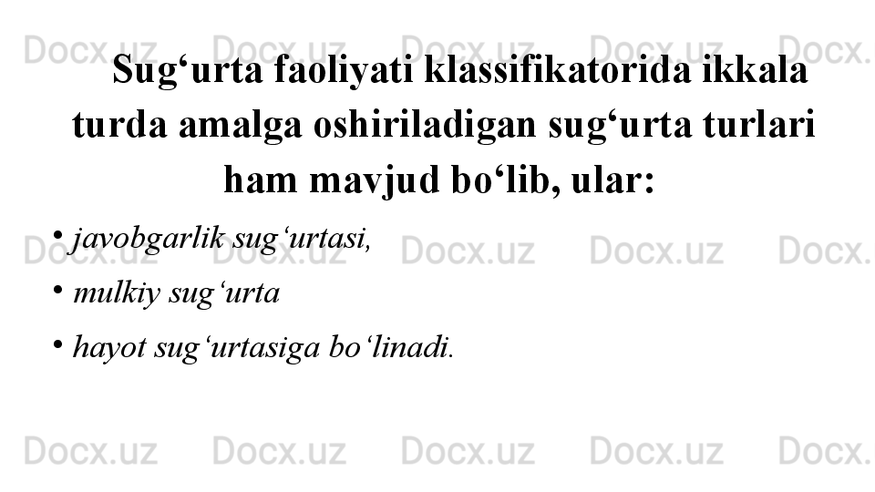 Sug‘urta faoliyati klassifikatorida ikkala 
turda amalga oshiriladigan sug‘urta turlari 
ham mavjud bo‘lib, ular: 
•
javobgarlik sug‘urtasi,
•
mulkiy sug‘urta 
•
hayot sug‘urtasiga bo‘linadi.