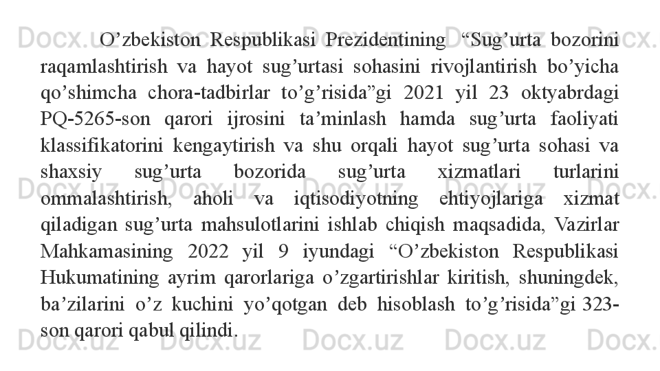 O zbekiston  Respublikasi  Prezidentining   “Sug urta  bozorini 	ʼ ʼ
raqamlashtirish  va  hayot  sug urtasi  sohasini  rivojlantirish  bo yicha 	
ʼ ʼ
qo shimcha  chora-tadbirlar  to g risida”gi  2021  yil  23  oktyabrdagi 	
ʼ ʼ ʼ
PQ-5265-son  qarori  ijrosini  ta minlash  hamda  sug urta  faoliyati 	
ʼ ʼ
klassifikatorini  kengaytirish  va  shu  orqali  hayot  sug urta  sohasi  va 	
ʼ
shaxsiy  sug urta  bozorida  sug urta  xizmatlari  turlarini 	
ʼ ʼ
ommalashtirish,  aholi  va  iqtisodiyotning  ehtiyojlariga  xizmat 
qiladigan  sug urta  mahsulotlarini  ishlab  chiqish  maqsadida,  Vazirlar 	
ʼ
Mahkamasining  2022  yil  9  iyundagi  “O zbekiston  Respublikasi 	
ʼ
Hukumatining  ayrim  qarorlariga  o zgartirishlar  kiritish,  shuningdek, 	
ʼ
ba zilarini  o z  kuchini  yo qotgan  deb  hisoblash  to g risida”gi	
 323-	ʼ ʼ ʼ ʼ ʼ
son	
 qarori qabul qilindi.
