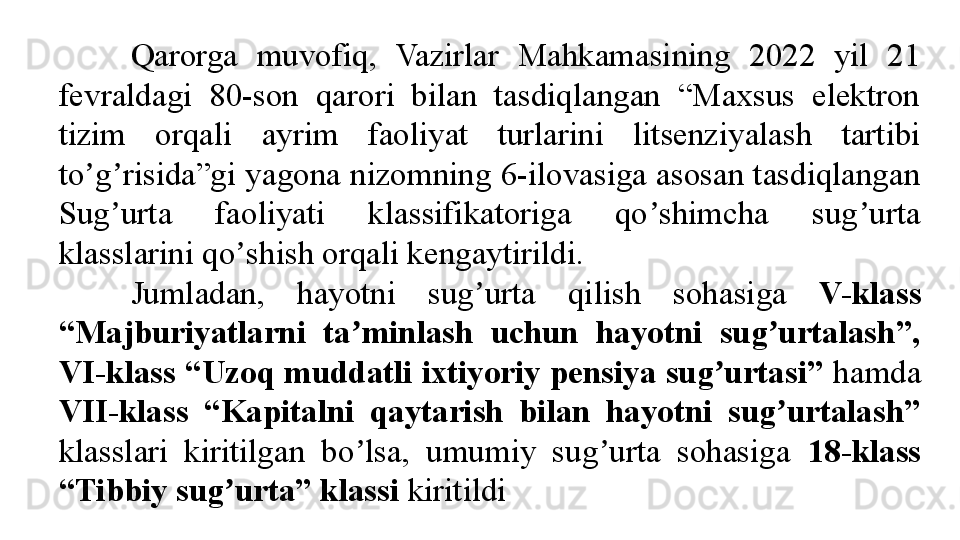 Qarorga  muvofiq,  Vazirlar  Mahkamasining  2022  yil  21 
fevraldagi  80-son  qarori  bilan  tasdiqlangan  “Maxsus  elektron 
tizim  orqali  ayrim  faoliyat  turlarini  litsenziyalash  tartibi 
to g risida”gi yagona nizomning 6-ilovasiga asosan tasdiqlangan ʼ ʼ
Sug urta  faoliyati  klassifikatoriga  qo shimcha  sug urta 	
ʼ ʼ ʼ
klasslarini qo shish orqali kengaytirildi.	
ʼ
Jumladan,  hayotni  sug urta  qilish  sohasiga 	
ʼ V-klass 
“Majburiyatlarni  ta minlash  uchun  hayotni  sug urtalash”, 	
ʼ ʼ
VI-klass “Uzoq muddatli ixtiyoriy pensiya sug urtasi”	
ʼ  hamda 
VII-klass  “Kapitalni  qaytarish  bilan  hayotni  sug urtalash” 	
ʼ
klasslari  kiritilgan  bo lsa,  umumiy  sug urta  sohasiga 	
ʼ ʼ 18-klass 
“Tibbiy sug urta” klassi 	
ʼ kiritildi 