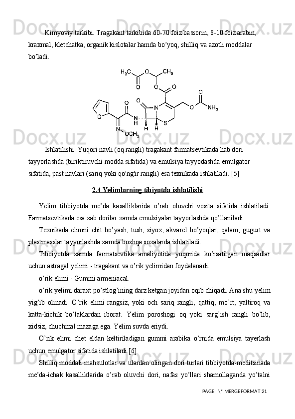 Kimyoviy tarkibi. Tragakant tarkibida 60-70 foiz bassorin, 8-10 foiz arabin, 
kraxmal, kletchatka, organik kislotalar hamda bo’yoq, shilliq va azotli moddalar 
bo’ladi. 
Ishlatilishi. Yuqori navli (oq rangli) tragakant farmatsevtikada hab dori 
tayyorlashda (biriktiruvchi modda sifatida) va emulsiya tayyodashda emulgator 
sifatida, past navlari (sariq yoki qo'ng'ir rangli) esa texnikada ishlatiladi. [5]
2.4 Yelimlarning tibiyotda ishlatilishi
Ye lim   tibbiyotda   me’da   kasalliklarida   o’rab   oluvchi   vosita   sifatida   ishlatiladi.
Farmatsevtikada esa xab dorilar xamda emulsiyalar tayyorlashda qo’llaniladi.
Texnikada   elimni   chit   bo’yash,   tush,   siyox,   akvarel   bo’yoqlar,   qalam,   gugurt   va
plastmasslar tayyorlashda xamda boshqa soxalarda ishlatiladi.
Tibbiyotda   xamda   farmatsevtika   amaliyotida   yuqorida   ko’rsatilgan   maqsadlar
uchun astragal  y elimi - tragakant va o’rik  y elimidan foydalanadi.
o’rik elimi - Gummi armeniacal.
o’rik  y elimi daraxt po’stlog’ining darz ketgan joyidan oqib chiqadi. Ana shu  y elim
yig’ib   olinadi.   O’rik   elimi   rangsiz,   yoki   och   sariq   rangli,   qattiq,   mo’rt,   yaltiroq   va
katta-kichik   bo’laklardan   iborat.   Ye lim   poroshogi   oq   yoki   sarg’ish   rangli   bo’lib,
xidsiz, chuchmal mazaga ega.  Ye lim suvda eriydi.
O’rik   elimi   chet   eldan   keltiriladigan   gummi   arabika   o’rnida   emulsiya   tayerlash
uchun emulgator sifatida ishlatiladi.[6]
Sh illiq moddali mahsulotlar va ulardan olingan dori turlari tibbiyotda-meditsinada
me’da-ichak   kasalliklarida   o’rab   oluvchi   dori,   nafas   yo’llari   shamollaganda   yo’talni
 PAGE   \* MERGEFORMAT 21 