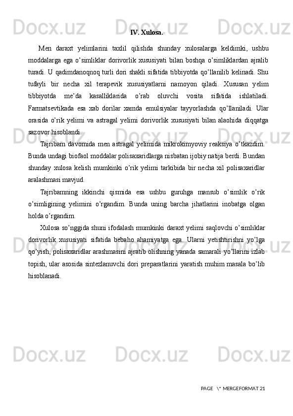 IV. Xulosa.
Men   daraxt   yelimlarini   taxlil   qilishda   shunday   xulosalarga   keldimki,   ushbu
moddalarga   ega   o’simliklar   dorivorlik   xususiyati   bilan   boshqa   o’simliklardan   ajralib
turadi. U qadimdanoqnoq turli dori shakli sifatida tibbiyotda qo’llanilib kelinadi. Shu
tufayli   bir   necha   xil   terapevik   xususiyatlarni   namoyon   qiladi.   Xususan   y e lim
tibbiyotda   me’da   kasalliklarida   o’rab   oluvchi   vosita   sifatida   ishlatiladi.
Farmatsevtikada   esa   xab   dorilar   xamda   emulsiyalar   tayyorlashda   qo’llaniladi.   Ular
orasida   o’rik   yelimi   va   astragal   yelimi   dorivorlik   xususiyati   bilan   alaohida   diqqatga
sazovor hisoblandi.
Tajribam   davomida   men   astragal   yelimida   mikrokimyoviy   reaksiya   o’tkazdim.
Bunda undagi biofaol moddalar polisaxaridlarga nisbatan ijobiy natija berdi. Bundan
shunday   xulosa   kelish   mumkinki   o’rik   yelimi   tarkibida   bir   necha   xil   polisaxaridlar
aralashmasi mavjud.
Tajribamning   ikkinchi   qismida   esa   ushbu   guruhga   mansub   o’simlik   o’rik
o’simligining   yelimini   o’rgandim.   Bunda   uning   barcha   jihatlarini   inobatga   olgan
holda o’rgandim. 
Xulosa so’nggida shuni ifodalash mumkinki daraxt yelimi saqlovchi o’simliklar
dorivorlik   xususiyati   sifatida   bebaho   ahamiyatga   ega.   Ularni   yetishtirishni   yo’lga
qo’yish, polisaxaridlar arashmasini ajratib olishning yanada samarali yo’llarini izlab
topish, ular asosida  sintezlanuvchi  dori  preparatlarini  yaratish muhim  masala  bo’lib
hisoblanadi.
 PAGE   \* MERGEFORMAT 21 