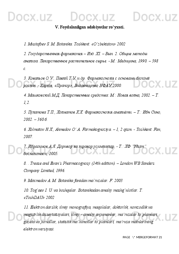 V. Foydalanilgan adabiyotlar ro’yxati.
1.  Mustafoev S. M. Botanika. Toshkent . « O ` zbekiston » 2002
2. Государственная фармакопея – Изд. Х I . – Вып. 2. Общие методы 
анализа. Лекарственное растительное сырье. - М.: Медицина, 1990. – 398 
с. 
3. Ковальов О.У., Павл i й Т.У. и др. Фармакогноз i я с основами б i ох i м ii  
рослин .- Харк i в, «Прапор», Видавництво НФАУ 2000. 
4. Машковский М.Д. Лекарственные средства: М.: Новая волна, 2002. – Т. 
1,2. 
5. П y латова Т.П., Холматов Х.Х. Фармакогнозия амалиёти. – Т.: Ибн Сино,
2002. – 360 б. 
6. Х olmatov   H . X .,  Ahmedov   O ’. A .  Farmakognoziya . – 1, 2  qism . -  Toshkent .  Fan ,
2007. 
7. Ибрагимов А.Я. Доривор ва зиравор  y симликлар. - Т.: ХФ “ Nisim ” 
босмахонаси, 2005. 
8.  . Trease and Evan’s Pharmacognosy (14th edition). – London WB Sanders 
Company Limited, 1996. 
9. Maxmedov A. M. Botanika fanidan ma`ruzalar. F. 2003
10. Tog`aev I. U. va boshqalar. Botanikadan amaliy mashg`ulotlar. T. 
«ToshDAU» 2002
11.  Elektron darslik, ilmiy monografiya, maqolalar, doktorlik, nomzodlik va 
magistrlik dissertatsiyalari, ilmiy - amaliy anjumanlar, ma’ruzalar to’plamlari, 
gazeta va jurnallar, statistik ma’lumotlar to’plamlari, ma’ruza matnlarining  
elektron versiyasi. 
 PAGE   \* MERGEFORMAT 21 