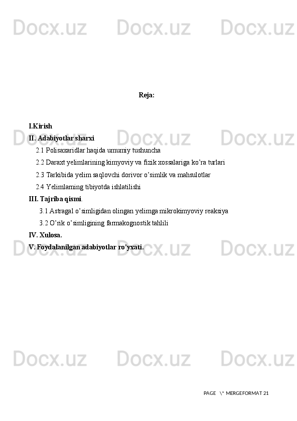                          
Reja:
I.Kirish 
II. Adabiyotlar sharxi
    2.1 Polisaxaridlar haqida umumiy tushuncha
    2.2 Daraxt yelimlarining kimyoviy va fizik xossalariga ko’ra turlari
    2.3 Tarkibida yelim saqlovchi dorivor o’simlik va mahsulotlar
    2.4 Yelimlarning tibiyotda ishlatilishi
III. Tajriba qismi .
3.1 Astragal o’simligidan olingan yelimga mikrokimyoviy reaksiya
3.2 O’rik o’simligining farmakognostik tahlili
IV. Xulosa.
V. Foydalanilgan adabiyotlar ro’yxati.
   
 PAGE   \* MERGEFORMAT 21 