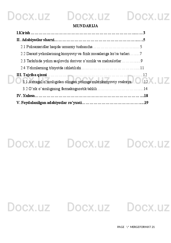 MUNDARIJA
I.Kirish ………………………………………………………………… ... …… 3
II. Adabiyotlar sharxi…………………………………………………… .. … ..5
    2.1 Polisaxaridlar haqida umumiy tushuncha………………………… ... … 5
    2.2 Daraxt yelimlarining kimyoviy va fizik xossalariga ko’ra turlari… ......7
    2.3 Tarkibida yelim saqlovchi dorivor o’simlik va mahsulotlar……… .. .. ...9
    2.4 Yelimlarning tibiyotda ishlatilishi…………………………………. .. . ..11
III. Tajriba qismi ………………………………………………………… . … ..12
3.1 Astragal o’simligidan olingan yelimga mikrokimyoviy reaksiya… . … ...12
3.2 O’rik o’simligining farmakognostik tahlili…………………………. .....14
IV. Xulosa…………………………………………………………………… ....18
V. Foydalanilgan adabiyotlar ro’yxati……………………………………. .....19
 PAGE   \* MERGEFORMAT 21 