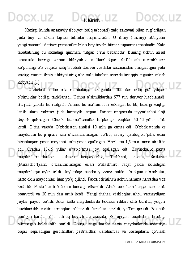 I. Kirish
          Xozirgi kunda an'anaviy tibbiyot (xalq tabobati) xalq zakovati bilan sug’orilgan
juda   boy   va   ulkan   tajriba   bilimlar   majmuasidir.   U   ilmiy   (rasmiy)   tibbiyotni
yangi,samarali dorivor preparatlar bilan boyituvchi bitmas tuganmas manbadir. Xalq
tabobatining   bu   soxadagi   qimmati,   tutgan   o’rni   bebahodir.   Buning   uchun   misol
tariqasida   hozirgi   zamon   tibbiyotida   qo’llaniladigan   shifobaxsh   o’simliklarni
ko’pchiligi o’z vaqtida xalq tabobati dorivor vositalar xazinasidan olinganligini yoki
xozirgi zamon ilmiy tibbiyotining o’zi xalq tabobati asosida taraqqiy etganini eslash
kifoyadir.[1]
        O’zbekiston   florasida   manbalarga   qaraganda   4200   dan   ortiq   gullaydigan
o’simliklar   borligi   takidlanadi.   Ushbu   o’simliklardan   577   turi   dorivor   hisoblanadi.
Bu   juda   yaxshi   ko’rsatgich.   Ammo   bu   ma’lumotlar   eskirgan   bo’lib,   hozirgi   vaqtga
kelib   ularni   zahirasi   juda   kamayib   ketgan.   Sanoat   miqyosida   tayyorlashni   iloji
deyarli   qolmagan.   Chunki   bu   ma’lumotlar   to’plangan   vaqtdan   50-60   yillar   o’tib
ketdi.   O’sha   vaqtda   O’zbekiston   aholisi   10   mln   ga   etmas   edi.   O’zbekistonda   er
maydonini   ko’p   qismi   xali   o’zlashtirilmagan   bo’lib,   asosiy   qishloq   xo’jalik   ekini
hisoblangan   paxta   maydoni   ko’p   paxta   egallagan.   Hosil   esa   1,5   mln   tonna   atrofida
edi.   Oradan   10-15   yillar   o’tar-o’tmas   joy   egallagan   edt.   Keyinchalik   paxta
maydonlari   haddan   tashqari   kengaytirildi,   Toshkent,   Jizzax,   Sirdaryo
(Mirzacho’l)larni   o’zlashtirilmagan   erlari   o’zlashtirib,   faqat   paxta   ekiladigan
maydonlarga   aylantirildi.   Joylardagi   barcha   yovvoyi   holda   o’sadigan   o’simliklar,
hatto ekin maydonlari ham yo’q qilindi. Paxta etishtirish uchun hamma narsadan voz
kechildi.   Paxta   hosili   5-6   mln   tonnaga   etkazildi.   Aholi   soni   ham   borgan   sari   ortib
boraverdi   va   20   mln   dan   ortib   ketdi.   Yangi   shahar,   qishloqlar,   aholi   yashaydigan
joylar   paydo   bo’ldi.   Juda   katta   maydonlarda   texnika   ishlari   olib   borildi,   yuqori
kuchlanishli   elektr   tarmoqlari   o’tkazildi,   kanallar   qazildi,   yo’llar   qurildi.   Bu   olib
borilgan   barcha   ishlar   Ittifoq   buyurtmasi   asosida,   ekologiyani   buzilishini   hisobga
olinmagan   holda   olib   borildi.   Uning   ustiga   barcha   paxta   maydonlarida   aviatsiya
orqali   sepiladigan   gerbitsidlar,   pestitsidlar,   defoliantlar   va   boshqalarni   qo’llash
 PAGE   \* MERGEFORMAT 21 