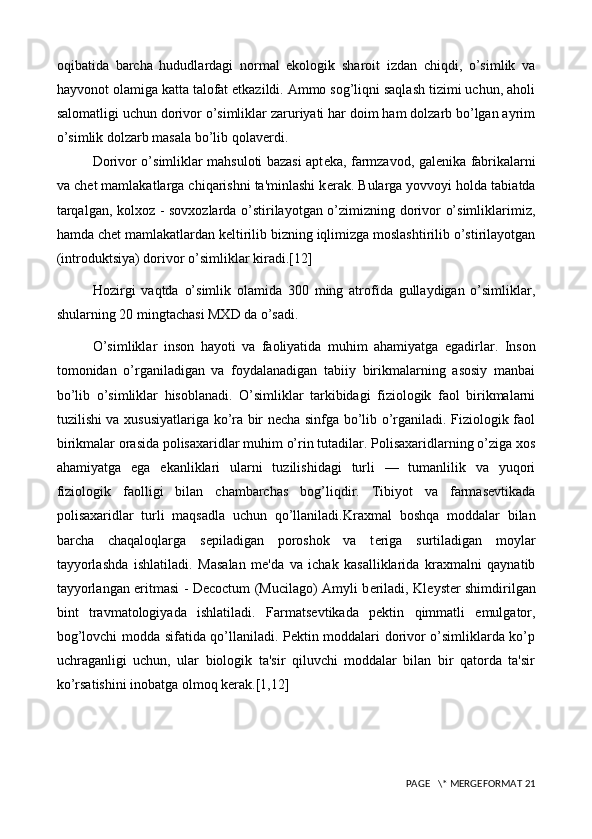 oqibatida   barcha   hududlardagi   normal   ekologik   sharoit   izdan   chiqdi,   o’simlik   va
hayvonot olamiga katta talofat etkazildi. Ammo sog’liqni saqlash tizimi uchun, aholi
salomatligi uchun dorivor o’simliklar zaruriyati har doim ham dolzarb bo’lgan ayrim
o’simlik dolzarb masala bo’li b qolaverdi.
Dorivor o’simliklar mahsuloti bazasi apt е ka, farmzavod, gal е nika fabrikalarni
va ch е t mamlakatlarga chiqarishni ta'minlashi k е rak. Bularga yovvoyi holda tabiatda
tarqalgan, kolxoz - sovxozlarda o’stirilayotgan o’zimizning dorivor o’simliklarimiz,
hamda ch е t mamlakatlardan k е ltirilib bizning iqlimizga moslashtirilib o’stirilayotgan
(introduktsiya) dorivor o’simliklar kiradi.[12]
Hozirgi   vaqtda   o’simlik   olamida   300   ming   atrofida   gullaydigan   o’simliklar,
shularning 20 mingtachasi MXD da o’sadi.
O’simliklar   inso n   hayoti   va   faoliyatida   muhim   ahamiyatga   egadirlar.   Inson
tomonidan   o’rganiladigan   va   foydalanadigan   tabiiy   birikmalarning   asosiy   manbai
bo’lib   o’simliklar   hisoblanadi.   O’simliklar   tarkibidagi   fiziologik   faol   birikmalarni
tuzilishi va xususiyatlariga ko’ra bir necha sinfga bo’lib o’rganiladi. Fiziologik faol
birikmalar orasida polisaxaridlar muhim o’rin tutadilar. Polisaxaridlarning o’ziga xos
ahamiyatga   ega   ekanliklari   ularni   tuzilishidagi   turli   —   tumanlilik   va   yuqori
fiziologik   faolligi   bilan   chambarchas   bog’liqdir.   Tibiyot   va   farmasevtikada
polisaxaridlar   turli   maqsadla   uchun   qo’llaniladi. Kraxmal   boshqa   moddalar   bilan
barcha   chaqaloqlarga   s е piladigan   poroshok   va   t е riga   surtiladigan   moylar
tayyorlashda   ishlatiladi.   M asalan   mе 'da   va   ichak   kasalliklarida   kraxmalni   qaynatib
tayyorlangan eritmasi - Decoctum (Mucilago) Amyli b е riladi, Kl е yst е r shimdirilgan
bint   travmatologiyada   ishlatiladi.   Farmatsеvtikada   pеktin   qimmatli   emulgator,
bog’lovchi modda sifatida qo’llaniladi. Pеktin moddalari dorivor o’simliklarda ko’p
uchraganligi   uchun,   ular   biologik   ta'sir   qiluvchi   moddalar   bilan   bir   qatorda   ta'sir
ko’rsatishini inobatga olmoq kеrak.[1,12]
 PAGE   \* MERGEFORMAT 21 