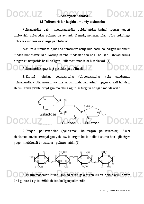 II. Adabiyotlar sharxi
2.1 Polisaxaridlar haqida umumiy tushuncha
Polisaxaridlar   d е b   -   monosaxaridlar   qoldiqlaridan   tashkil   topgan   yuqori
mol е kulali   ugl е vodlar   polim е riga   aytiladi.   D е mak,   polisaxaridlar   to’liq   gidrolizga
uchrasa - monosaxaridlarga parchalanadi.
Ma'lum   o’simlik   to’qimasida   fotosint е z   natijasida   hosil   bo’ladigan   birlamchi
modda   monosaxariddir.   Boshqa   barcha   moddalar   shu   hosil   bo’lgan   ugl е vodlarning
o’zgarishi natijasida hosil bo’lgan ikkilamchi moddalar hisoblanadi.[1]
Polisaxaridlar quyidagi guruhlarga bo’linadi:
1.  Kristal   holidagi   polisaxaridlar   (oligosaxaridlar   yoki   qandsimon
polisaxaridlar). Ular asosan g е ksoza va p е ntozalardan tashkil topgan kristall holidagi
shirin, suvda yaxshi eriydigan mol е kula og’irligi turg’un bo’lgan moddalardir.
2.  Yuqori   polisaxaridlar   (qandsimon   bo’lmagan   polisaxardlar).   Bular
shirinmas, suvda erimaydigan yoki suvda erigan holda kolloid eritma hosil qiladigan
yuqori mol е kulali birikmalar - polim е rlaridir.[3]
3.  P е ktin moddalar. Bular ugl е vodlardan galakturon kislota qoldiqlarini o’zaro
1>4 glikozid tipida birikkishidan bo’lgan polim е rdir.
 PAGE   \* MERGEFORMAT 21 