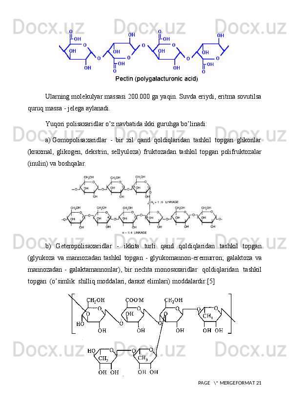 Ularning mol е kulyar massasi 200.000 ga yaqin. Suvda eriydi, eritma sovutilsa
quruq massa - j е l е ga aylanadi.
Yuqori polisaxaridlar o’z navbatida ikki guruhga bo’linadi:
a)  G om opolisaxaridlar   -   bir   xil   qand   qoldiqlaridan   tashkil   topgan   glikonlar
(kraxmal,   glikog е n,   d е kstrin,   s е llyuloza)   fruktozadan   tashkil   topgan   polifruktozalar
(inulin) va boshqalar.
b)   G е t е ropolisaxaridlar   -   ikkita   turli   qand   qoldiqlaridan   tashkil   topgan
(glyukoza   va   mannozadan   tashkil   topgan   -   glyukomannon-er е murron;   galaktoza   va
mannozadan -  galaktamannonlar), bir  n е chta monosaxaridlar    qoldiqlaridan    tashkil
topgan  (o’simlik  shilliq moddalari, daraxt  е limlari) moddalardir.[5]
 PAGE   \* MERGEFORMAT 21 