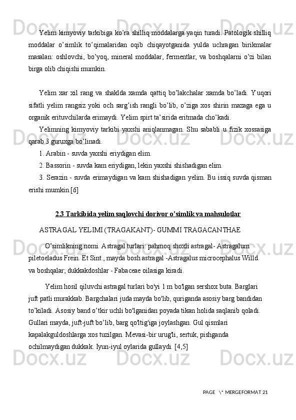 Ye lim kim yo viy tarkibiga ko’ra shilliq moddalarga yaqin turadi. Patologik shilliq
moddalar   o’simlik   t o’ qimalaridan   oqib   chiqayotganida   yulda   uchragan   birikmalar
masalan:   oshlovchi,   b o’ yoq,   mineral   moddalar,   fermentlar,   va   boshqalarni   o’zi   bilan
birga olib chiqishi mumkin.
Ye lim   xar   xil   rang   va   shaklda   xamda   qattiq   bo’lakchalar   xamda   bo’ladi.   Y u qori
sifatli   y elim   rangsiz   yoki   och   sarg’ish   rangli   bo’lib,   o’ziga   xos   shirin   mazaga   ega   u
organik erituvchilarda erimaydi.  Ye lim spirt ta’sirida eritmada ch o’ kadi.
Ye limning   kim yo viy   tarkibi   yaxshi   aniqlanmagan.   S h u   sababli   u   fizik   xossasiga
qarab 3 guruxga bo’linadi.
1. Arabin - suvda yaxshi eriydigan elim.
2. Bassorin - suvda kam eriydigan, lekin yaxshi shishadigan elim.
3. Serazin - suvda erimaydigan va kam shishadigan   y elim. Bu issiq suvda qisman
erishi mumkin.[6]
2.3 Tarkibida yelim saqlovchi dorivor o’simlik va mahsulotlar
ASTRAGAL YELIMI (TRAGAKANT)- GUMMI TRAGACANTHAE 
O’simlikning nomi. Astragal turlari: pahmoq shoxli astragal- Astragalum 
piletoeladus Frein. Et Sint., mayda bosh astragal -Astragalus microcephalus Willd. 
va boshqalar; dukkakdoshlar - Fabaceae oilasiga kiradi. 
Yelim hosil qiluvchi astragal turlari bo'yi 1 m bo'lgan sershox buta. Barglari 
juft patli murakkab. Bargchalari juda mayda bo'lib, quriganda asosiy barg bandidan 
to’kiladi. Asosiy band o’tkir uchli bo'lganidan poyada tikan holida saqlanib qoladi. 
Gullari mayda, juft-juft bo’lib, barg qo'ltig'iga joylashgan. Gul qismlari 
kapalakguldoshlarga xos tuzilgan. Mevasi-bir urug'li, sertuk, pishganda 
ochilmaydigan dukkak. Iyun-iyul oylarida gullaydi. [4,5]
 PAGE   \* MERGEFORMAT 21 