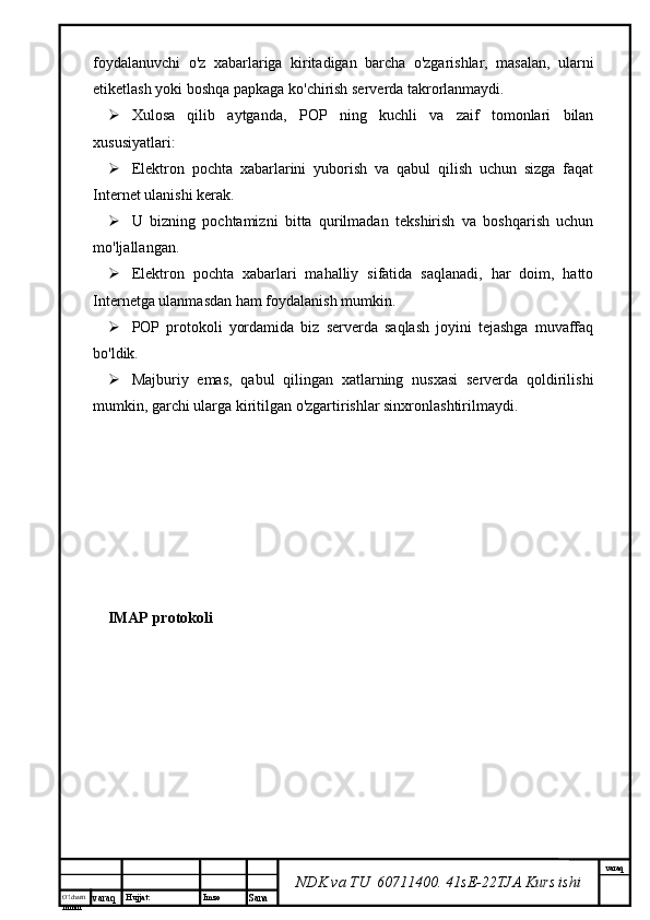 O’lcha m
mm m varaq Hujjat: Imzo
Sana  varaq
NDK va TU  60711400 .  41sE-22 TJA  Kurs ishifoydalanuvchi   o'z   xabarlariga   kiritadigan   barcha   o'zgarishlar,   masalan,   ularni
etiketlash yoki boshqa papkaga ko'chirish serverda takrorlanmaydi.
 Xulosa   qilib   aytganda,   POP   ning   kuchli   va   zaif   tomonlari   bilan
xususiyatlari:
 Elektron   pochta   xabarlarini   yuborish   va   qabul   qilish   uchun   sizga   faqat
Internet ulanishi kerak.
 U   bizning   pochtamizni   bitta   qurilmadan   tekshirish   va   boshqarish   uchun
mo'ljallangan.
 Elektron   pochta   xabarlari   mahalliy   sifatida   saqlanadi,   har   doim,   hatto
Internetga ulanmasdan ham foydalanish mumkin.
 POP   protokoli   yordamida   biz   serverda   saqlash   joyini   tejashga   muvaffaq
bo'ldik.
 Majburiy   emas,   qabul   qilingan   xatlarning   nusxasi   serverda   qoldirilishi
mumkin, garchi ularga kiritilgan o'zgartirishlar sinxronlashtirilmaydi.
IMAP protokoli