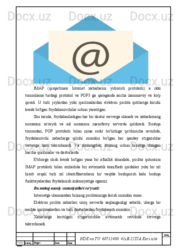 O’lcha m
mm m varaq Hujjat: Imzo
Sana  varaq
NDK va TU  60711400 .  41sE-22 TJA  Kurs ishiIMAP   (qisqartmasi   Internet   xabarlarini   yuborish   protokoli)   a   ikki
tomonlama   turdagi   protokol   va   POP3   ga   qaraganda   ancha   zamonaviy   va   ko'p
qirrali.   U   turli   joylardan   yoki   qurilmalardan   elektron   pochta   qutilariga   kirishi
kerak bo'lgan foydalanuvchilar uchun yaratilgan.
Shu tarzda, foydalaniladigan har bir dastur serverga ulanadi va xabarlarning
nusxasini   so'raydi   va   asl   nusxasini   masofaviy   serverda   qoldiradi.   Boshqa
tomondan,   POP   protokoli   bilan   nima   sodir   bo'lishiga   qo'shimcha   ravishda,
foydalanuvchi   xabarlarga   qilishi   mumkin   bo'lgan   har   qanday   o'zgarishlar
serverga   ham   takrorlanadi.   Va   shuningdek,   shuning   uchun   hisobga   ulangan
barcha qurilmalar va dasturlarda.
E'tiborga   olish   kerak   bo'lgan   yana   bir   afzallik   shundaki,   pochta   qutimizni
IMAP   protokoli   bilan   sozlashda   biz   avtomatik   tasniflash   qoidalari   yoki   bir   xil
hisob   orqali   turli   xil   identifikatorlarni   bir   vaqtda   boshqarish   kabi   boshqa
funktsiyalardan foydalanish imkoniyatiga egamiz.
Bu uning asosiy xususiyatlari ro'yxati:
Internetga ulanmasdan bizning pochtamizga kirish mumkin emas.
Elektron   pochta   xabarlari   uzoq   serverda   saqlanganligi   sababli,   ularga   bir
nechta qurilmalardan va turli dasturlardan foydalanish mumkin.
Xabarlarga   kiritilgan   o'zgartirishlar   avtomatik   ravishda   serverga
takrorlanadi. 