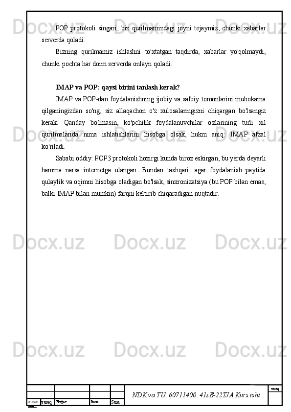 O’lcha m
mm m varaq Hujjat: Imzo
Sana  varaq
NDK va TU  60711400 .  41sE-22 TJA  Kurs ishiPOP   protokoli   singari,   biz   qurilmamizdagi   joyni   tejaymiz,   chunki   xabarlar
serverda qoladi.
Bizning   qurilmamiz   ishlashni   to'xtatgan   taqdirda,   xabarlar   yo'qolmaydi,
chunki pochta har doim serverda onlayn qoladi.
IMAP va POP: qaysi birini tanlash kerak?
IMAP va POP-dan foydalanishning ijobiy va salbiy tomonlarini muhokama
qilganingizdan   so'ng,   siz   allaqachon   o'z   xulosalaringizni   chiqargan   bo'lsangiz
kerak.   Qanday   bo'lmasin,   ko'pchilik   foydalanuvchilar   o'zlarining   turli   xil
qurilmalarida   nima   ishlatishlarini   hisobga   olsak,   hukm   aniq:   IMAP   afzal
ko'riladi.
Sababi oddiy: POP3 protokoli hozirgi kunda biroz eskirgan, bu yerda deyarli
hamma   narsa   internetga   ulangan.   Bundan   tashqari,   agar   foydalanish   paytida
qulaylik va oqimni hisobga oladigan bo'lsak, sinxronizatsiya (bu POP bilan emas,
balki IMAP bilan mumkin) farqni keltirib chiqaradigan nuqtadir.