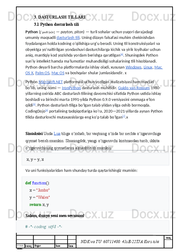 O’lcha m
mm m varaq Hujjat: Imzo
Sana  varaq
NDK va TU  60711400 .  41sE-22 TJA  Kurs ishi3. DASTURLASH TILLARI 
3.1 Python dasturlash tili
Python   ( [ˈpʌɪθ (ə)n]   —   payton ,   piton )   — turli sohalar uchun yuqori darajadagi 
umumiy maqsadli   dasturlash tili . Uning dizayn falsafasi muhim chekinishdan 
foydalangan holda kodning oʻqilishiga urgʻu beradi. Uning til konstruksiyalari va 
obyektga yoʻnaltirilgan yondashuvi dasturchilarga kichik va yirik loyihalar uchun 
aniq, mantiqiy kod yozishda yordam berishga qaratilgan [4]
. Shuningdek Python 
sunʼiy intellekt hamda maʼlumotlar muhandisiligi sohalarining tili hisoblanadi. 
Python deyarli barcha platformalarda ishlay oladi, xususan   Windows ,   Linux ,   Mac 
OS X ,   Palm OS ,   Mac OS   va boshqalar shular jumlasidandir.  X
Python   Microsoft.NET   platformasi uchun yozilgan realizatsiyasi ham mavjud 
boʻlib, uning nomi   —   IronPython   dasturlash muhitidir.  Guido        van        Rossum      1980-
yillarning   oxirida   ABC   dasturlash   tilining   davomchisi   sifatida   Python   ustida   ishlay  
boshladi   va   birinchi   marta  1991- yilda   Python  0.9.0  versiyasini   ommaga   e ʼ lon  
qildi [5]
.  Python   dasturlash   tiliga   bo ʻ lgan   talab   yildan   yilga   oshib   bormoqda . 
CodingDojo [6]
  portalining   tadqiqotlariga   ko ʻ ra , 2020—2021- yillarda   aynan   Python  
tilida   dasturlovchi   mutaxassislarga   eng   ko ʻ p   talab   bo ʻ lgan [7]
. X
Sintaksisi   Unda   Lua   tiliga   o ʻ xshab ,  bir   vaqtning   o ʻ zida   bir   nechta   o ʻ zgaruvchiga  
qiymat   berish   mumkin .  Shuningdek ,  yangi   o ʻ zgaruvchi   kiritmasdan   turib ,  ikkita  
o ʻ zgaruvchining   qiymatlarini   almashtirish   mumkin :
  x ,   y   =   y ,   x
Va uni funksiyalaridan ham shunday turda qaytarishingiz mumkin:
def   function ():
     x   =   "Jimbo"
     y   =   "Wales"
     return   x ,   y
Salom, dunyo seni men sevaman!
# -*- coding: utf-8 -*- 