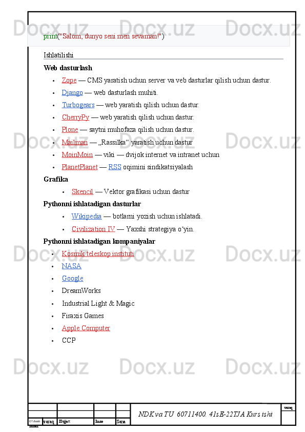 O’lcha m
mm m varaq Hujjat: Imzo
Sana  varaq
NDK va TU  60711400 .  41sE-22 TJA  Kurs ishiprint ( "Salom, dunyo seni men sevaman!" )
Ishlatilishi
Web dasturlash
 Zope      — CMS yaratish uchun server va veb dasturlar qilish uchun dastur.
 Django      — web dasturlash muhiti.
 Turbogears      — web yaratish qilish uchun dastur.
 CherryPy      — web yaratish qilish uchun dastur.
 Plone      — saytni muhofaza qilish uchun dastur.
 Mailman      — „Rassilka“ yaratish uchun dastur
 MoinMoin      — viki   — dvijok internet va intranet uchun
 PlanetPlanet      —   RSS   oqimini sindikatsiyalash
Grafika
 Skencil      — Vektor grafikasi uchun dastur
Pythonni ishlatadigan dasturlar
 Wikipedia      — botlarni yozish uchun ishlatadi.
 Civilization IV      — Yaxshi strategiya o yin.ʻ
Pythonni ishlatadigan kompaniyalar
 Kosmik teleskop instituti   
 NASA   
 Google   
 DreamWorks
 Industrial Light & Magic
 Firaxis Games
 Apple Computer   
 CCP 
