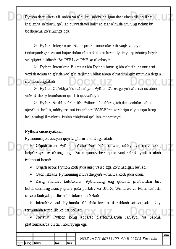 O’lcha m
mm m varaq Hujjat: Imzo
Sana  varaq
NDK va TU  60711400 .  41sE-22 TJA  Kurs ishiPython dasturlash tili sodda va o’qilishi oddiy bo’lgan dasturlash tili bo’lib u 
inglizcha so’zlarni qo’llab quvvatlaydi kalit so’zlar o’rnida shuning uchun bu 
boshqacha ko’rinishga ega.
 Python Interpretori: Bu tarjimon tomonidan ish vaqtida qayta 
ishlanganligini va uni bajarishdan oldin dasturni kompilyatsiya qilishning hojati 
yo’qligini bildiradi. Bu PERL va PHP ga o’xshaydi.
 Python Interaktiv: Bu siz aslida Python buyrug’ida o’tirib, dasturlarni 
yozish uchun to’g’ridan-to’g’ri tarjimon bilan aloqa o’rnatishingiz mumkin degan 
ma’noni anglatadi.
 Python Ob’ektga Yo’naltirilgan: Python Ob’ektga yo’naltirish uslubini 
yoki dasturiy texnikasini qo’llab-quvvatlaydi.
 Python Boshlovchilar tili: Python – boshlang’ich dasturchilar uchun 
ajoyib til bo’lib, oddiy matnni ishlashdan WWW brauzerlariga o’yinlarga keng 
ko’lamdagi ilovalarni ishlab chiqishni qo’llab-quvvatlaydi.
Python xususiyatlari:
Pythonning xususiyati quyidagilarni o’z ichiga oladi:
 O’qish   oson:   Python   nisbatan   kam   kalit   so’zlar,   oddiy   tuzilish   va   aniq
belgilangan   sintaksisga   ega.   Bu   o’rganuvchini   qisqa   vaqt   ichida   yodlab   olish
imkonini beradi.
 O’qish oson: Python kodi juda aniq va ko’zga ko’rinadigan bo’ladi.
 Oson ishlash: Pythonning muvaffaqiyati – manba kodi juda oson.
 Keng   standart   kutubxona:   Pythonning   eng   qudratli   jihatlaridan   biri
kutubxonaning  asosiy   qismi   juda  portativ  va   UNIX,  Windows   va   Macintosh-da
o’zaro faoliyat platformalar bilan mos keladi.
 Interaktiv   usul:   Pythonda   ishlashda   terminalda   ishlash   uchun   juda   qulay
terminalda test qilib ko’rsa bo’ladi.
 Portativ:   Python   keng   apparat   platformalarida   ishlaydi   va   barcha
platformalarda bir xil interfeysga ega. 