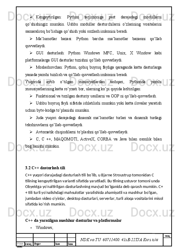 O’lcha m
mm m varaq Hujjat: Imzo
Sana  varaq
NDK va TU  60711400 .  41sE-22 TJA  Kurs ishi Kengaytirilgan:   Python   tarjimoniga   past   darajadagi   modullarni
qo’shishingiz   mumkin.   Ushbu   modullar   dasturchilarni   o’zlarining   vositalarini
samaraliroq bo’lishiga qo’shish yoki sozlash imkonini beradi.
 Ma’lumotlar   bazasi:   Python   barcha   ma’lumotlar   bazasini   qo’llab
quvvatlaydi.
 GUI   dasturlash:   Python   Windows   MFC,   Unix,   X   Window   kabi
platformalarga GUI dasturlar tuzishni qo’llab quvvatlaydi.
 Moslashuvchan: Python, qobiq buyruq fayliga qaraganda katta dasturlarga
yanada yaxshi tuzilish va qo’llab-quvvatlash imkonini beradi.
Yuqorida   aytib   o’tilgan   xususiyatlardan   tashqari,   Pythonda   yaxshi
xususiyatlarining katta ro’yxati bor, ularning ko’pi quyida keltirilgan:
 Funktsional va tuzilgan dasturiy usullarni va OOP ni qo’llab-quvvatlash.
 Ushbu buyruq fayli sifatida ishlatilishi mumkin yoki katta ilovalar yaratish
uchun byte-kodga to’planishi mumkin.
 Juda   yuqori   darajadagi   dinamik   ma’lumotlar   turlari   va   dinamik   turdagi
tekshiruvlarni qo’llab-quvvatlaydi.
 Avtomatik chiqindilarni to’plashni qo’llab-quvvatlaydi.
 C,   C   ++,   MAQOMOTI,   ActiveX,   CORBA   va   Java   bilan   osonlik   bilan
bog’lanishi mumkin.
3.2 C++ dasturlash tili
C++ yuqori darajadagi dasturlash tili bo'lib, u Bjarne Stroustrup tomonidan C 
tilining kengaytirilgan varianti sifatida yaratiladi. Bu tilning ustuvor tomoni unda 
Obyektga yo'naltirilgan dasturlashning mavjud bo'lganida deb qarash mumkin. C+
+ tili turli yo'nalishdagi mahsulotlar yaralishida ahamiyatli va   mashhur bo'lgan, 
jumladan video o'yinlar, desktop dasturlari, serverlar, turli aloqa vositalarini misol 
sifatida ko'rish mumkin.
C++ da yaratilgan mashhur dasturlar va platformalar
 Windows; 