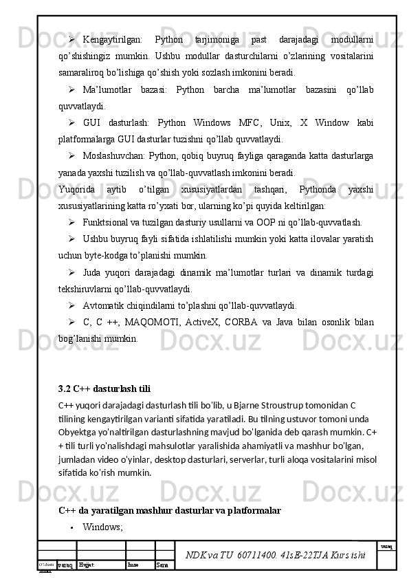 O’lcha m
mm m varaq Hujjat: Imzo
Sana  varaq
NDK va TU  60711400 .  41sE-22 TJA  Kurs ishi Kengaytirilgan:   Python   tarjimoniga   past   darajadagi   modullarni
qo’shishingiz   mumkin.   Ushbu   modullar   dasturchilarni   o’zlarining   vositalarini
samaraliroq bo’lishiga qo’shish yoki sozlash imkonini beradi.
 Ma’lumotlar   bazasi:   Python   barcha   ma’lumotlar   bazasini   qo’llab
quvvatlaydi.
 GUI   dasturlash:   Python   Windows   MFC,   Unix,   X   Window   kabi
platformalarga GUI dasturlar tuzishni qo’llab quvvatlaydi.
 Moslashuvchan: Python, qobiq buyruq fayliga qaraganda katta dasturlarga
yanada yaxshi tuzilish va qo’llab-quvvatlash imkonini beradi.
Yuqorida   aytib   o’tilgan   xususiyatlardan   tashqari,   Pythonda   yaxshi
xususiyatlarining katta ro’yxati bor, ularning ko’pi quyida keltirilgan:
 Funktsional va tuzilgan dasturiy usullarni va OOP ni qo’llab-quvvatlash.
 Ushbu buyruq fayli sifatida ishlatilishi mumkin yoki katta ilovalar yaratish
uchun byte-kodga to’planishi mumkin.
 Juda   yuqori   darajadagi   dinamik   ma’lumotlar   turlari   va   dinamik   turdagi
tekshiruvlarni qo’llab-quvvatlaydi.
 Avtomatik chiqindilarni to’plashni qo’llab-quvvatlaydi.
 C,   C   ++,   MAQOMOTI,   ActiveX,   CORBA   va   Java   bilan   osonlik   bilan
bog’lanishi mumkin.
3.2 C++ dasturlash tili
C++ yuqori darajadagi dasturlash tili bo'lib, u Bjarne Stroustrup tomonidan C 
tilining kengaytirilgan varianti sifatida yaratiladi. Bu tilning ustuvor tomoni unda 
Obyektga yo'naltirilgan dasturlashning mavjud bo'lganida deb qarash mumkin. C+
+ tili turli yo'nalishdagi mahsulotlar yaralishida ahamiyatli va   mashhur bo'lgan, 
jumladan video o'yinlar, desktop dasturlari, serverlar, turli aloqa vositalarini misol 
sifatida ko'rish mumkin.
C++ da yaratilgan mashhur dasturlar va platformalar
 Windows;