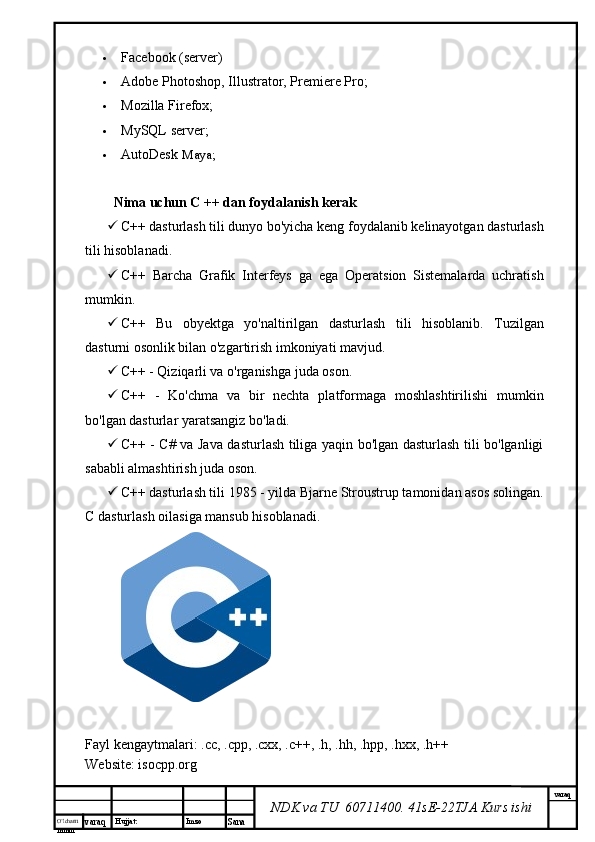 O’lcha m
mm m varaq Hujjat: Imzo
Sana  varaq
NDK va TU  60711400 .  41sE-22 TJA  Kurs ishi Facebook (server)
 Adobe Photoshop, Illustrator, Premiere Pro;
 Mozilla Firefox;
 MySQL server;
 AutoDesk  Maya;
Nima uchun C ++ dan foydalanish kerak
 C++ dasturlash tili dunyo bo'yicha keng foydalanib kelinayotgan dasturlash
tili hisoblanadi.
 C++   Barcha   Grafik   Interfeys   ga   ega   Operatsion   Sistemalarda   uchratish
mumkin.
 C++   Bu   obyektga   yo'naltirilgan   dasturlash   tili   hisoblanib.   Tuzilgan
dasturni osonlik bilan o'zgartirish imkoniyati mavjud.
 C++ - Qiziqarli va o'rganishga juda oson.
 C++   -   Ko'chma   va   bir   nechta   platformaga   moshlashtirilishi   mumkin
bo'lgan dasturlar yaratsangiz bo'ladi.
 C++ - C# va Java dasturlash tiliga yaqin bo'lgan dasturlash tili bo'lganligi
sababli almashtirish juda oson.
 C++ dasturlash tili 1985 - yilda Bjarne Stroustrup tamonidan asos solingan.
C dasturlash oilasiga mansub hisoblanadi.
Fayl kengaytmalari:  .cc ,  .cpp ,  .cxx ,   .c ++,  .h ,  .hh ,  .hpp ,  .hxx ,   .h ++
Website: isocpp.org 