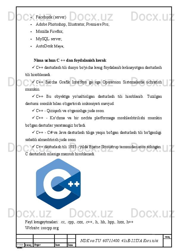 O’lcha m
mm m varaq Hujjat: Imzo
Sana  varaq
NDK va TU  60711400 .  41sE-22 TJA  Kurs ishi Facebook (server)
 Adobe Photoshop, Illustrator, Premiere Pro;
 Mozilla Firefox;
 MySQL server;
 AutoDesk  Maya;
Nima uchun C ++ dan foydalanish kerak
 C++ dasturlash tili dunyo bo'yicha keng foydalanib kelinayotgan dasturlash
tili hisoblanadi.
 C++   Barcha   Grafik   Interfeys   ga   ega   Operatsion   Sistemalarda   uchratish
mumkin.
 C++   Bu   obyektga   yo'naltirilgan   dasturlash   tili   hisoblanib.   Tuzilgan
dasturni osonlik bilan o'zgartirish imkoniyati mavjud.
 C++ - Qiziqarli va o'rganishga juda oson.
 C++   -   Ko'chma   va   bir   nechta   platformaga   moshlashtirilishi   mumkin
bo'lgan dasturlar yaratsangiz bo'ladi.
 C++ - C# va Java dasturlash tiliga yaqin bo'lgan dasturlash tili bo'lganligi
sababli almashtirish juda oson.
 C++ dasturlash tili 1985 - yilda Bjarne Stroustrup tamonidan asos solingan.
C dasturlash oilasiga mansub hisoblanadi.
Fayl kengaytmalari:  .cc ,  .cpp ,  .cxx ,   .c ++,  .h ,  .hh ,  .hpp ,  .hxx ,   .h ++
Website: isocpp.org