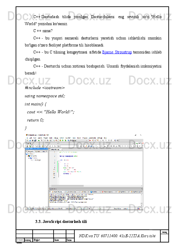 O’lcha m
mm m varaq Hujjat: Imzo
Sana  varaq
NDK va TU  60711400 .  41sE-22 TJA  Kurs ishiC++   Dasturlash   tilida   yozilgan   Dasturchilarni   eng   sevimli   so'zi   "Hello
World"   yozishni ko'ramiz.
C ++ nima?
C++   -   bu   yuqori   samarali   dasturlarni   yaratish   uchun   ishlatilishi   mumkin
bo'lgan o'zaro faoliyat platforma tili hisoblanadi.
C++   -   bu   C   tilining   kengaytmasi   sifatida   Bjarne   Stroustrup   tamonidan   ishlab
chiqilgan.
C++   - Dasturchi uchun xotirani boshqarish. Unumli foydalanish imkoniyatini
beradi!
# include   <iostream>
using   namespace  std;
int   main ()   {
    cout <<  "Hello World!" ;
    return   0 ;
}
3.3. JavaScript dasturlash tili 