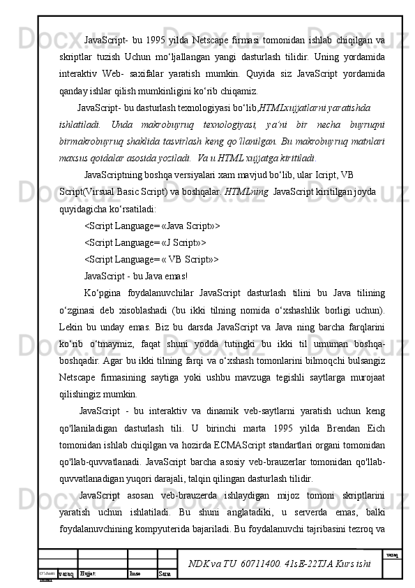 O’lcha m
mm m varaq Hujjat: Imzo
Sana  varaq
NDK va TU  60711400 .  41sE-22 TJA  Kurs ishiJavaScript-   bu   1995   yilda   Netscape   firmasi   tomonidan   ishlab   chiqilgan   va
skriptlar   tuzish   Uchun   mo‘ljallangan   yangi   dasturlash   tilidir.   Uning   yordamida
interaktiv   Web-   saxifalar   yaratish   mumkin.   Quyida   siz   JavaScript   yordamida
qanday ishlar qilish mumkinligini ko‘rib chiqamiz.
JavaScript- bu dasturlash texnologiyasi bo‘lib, HTMLxujjatlarni yaratishda 
ishlatiladi.   Unda   makrobuyruq   texnologiyasi,   ya’ni   bir   necha   buyruqni
birmakrobuyruq  shaklida  tasvirlash  keng  qo‘llanilgan.  Bu  makrobuyruq   matnlari
maxsus qoidalar asosida yoziladi.  Va u HTML xujjatga kiritiladi . 
JavaScriptning boshqa versiyalari xam mavjud bo‘lib, ular Icript, VB 
Script(Virsual Basic Script) va boshqalar.  HTMLning   JavaScript kiritilgan joyda 
quyidagicha ko‘rsatiladi: 
<Script Language= «Java Script»>
<Script Language= «J Script»>
<Script Language= « VB Script»>
JavaScript - bu Java emas! 
Ko‘pgina   foydalanuvchilar   JavaScript   dasturlash   tilini   bu   Java   tilining
o‘zginasi   deb   xisoblashadi   (bu   ikki   tilning   nomida   o‘xshashlik   borligi   uchun).
Lekin   bu   unday   emas.   Biz   bu   darsda   JavaScript   va   Java   ning   barcha   farqlarini
ko‘rib   o‘tmaymiz,   faqat   shuni   yodda   tutingki   bu   ikki   til   umuman   boshqa-
boshqadir. Agar bu ikki tilning farqi va o‘xshash tomonlarini bilmoqchi bulsangiz
Netscape   firmasining   saytiga   yoki   ushbu   mavzuga   tegishli   saytlarga   murojaat
qilishingiz mumkin.
JavaScript   -   bu   interaktiv   va   dinamik   veb-saytlarni   yaratish   uchun   keng
qo'llaniladigan   dasturlash   tili.   U   birinchi   marta   1995   yilda   Brendan   Eich
tomonidan ishlab chiqilgan va hozirda ECMAScript standartlari organi tomonidan
qo'llab-quvvatlanadi.   JavaScript   barcha   asosiy   veb-brauzerlar   tomonidan   qo'llab-
quvvatlanadigan yuqori darajali, talqin qilingan dasturlash tilidir.
JavaScript   asosan   veb-brauzerda   ishlaydigan   mijoz   tomoni   skriptlarini
yaratish   uchun   ishlatiladi.   Bu   shuni   anglatadiki,   u   serverda   emas,   balki
foydalanuvchining kompyuterida bajariladi. Bu foydalanuvchi tajribasini tezroq va 