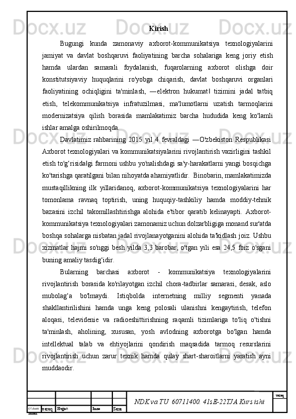 O’lcha m
mm m varaq Hujjat: Imzo
Sana  varaq
NDK va TU  60711400 .  41sE-22 TJA  Kurs ishiKirish
Bugungi   kunda   zamonaviy   axborot-kommunikatsiya   texnologiyalarini
jamiyat   va   davlat   boshqaruvi   faoliyatining   barcha   sohalariga   keng   joriy   etish
hamda   ulardan   samarali   foydalanish,   fuqarolarning   axborot   olishga   doir
konstitutsiyaviy   huquqlarini   ro'yobga   chiqarish,   davlat   boshqaruvi   organlari
faoliyatining   ochiqligini   ta'minlash,   ―elektron   hukumat   tizimini   jadal   tatbiq‖
etish,   telekommunikatsiya   infratuzilmasi,   ma'lumotlarni   uzatish   tarmoqlarini
modernizatsiya   qilish   borasida   mamlakatimiz   barcha   hududida   keng   ko'lamli
ishlar amalga oshirilmoqda.
Davlatimiz   rahbarining   2015   yil   4   fevraldagi   ―O'zbekiston   Respublikasi
Axborot texnologiyalari va kommunikatsiyalarini rivojlantirish vazirligini tashkil
etish to'g‘risida gi farmoni ushbu yo'nalishdagi sa'y-harakatlarni yangi bosqichga	
‖
ko'tarishga qaratilgani bilan nihoyatda ahamiyatlidir.  Binobarin, mamlakatimizda
mustaqillikning   ilk   yillaridanoq,   axborot-kommunikatsiya   texnologiyalarini   har
tomonlama   ravnaq   toptirish,   uning   huquqiy-tashkiliy   hamda   moddiy-tehnik
bazasini   izchil   takomillashtirishga   alohida   e'tibor   qaratib   kelinayapti.   Axborot-
kommunikatsiya texnologiyalari zamonamiz uchun dolzarbligiga monand sur'atda
boshqa sohalarga nisbatan jadal rivojlanayotganini alohida ta'kidlash joiz. Ushbu
xizmatlar   hajmi   so'nggi   besh   yilda   3,3   barobar,   o'tgan   yili   esa   24,5   foiz   o'sgani
buning amaliy tasdig‘idir. 
Bularning   barchasi   axborot   -   kommunikatsiya   texnologiyalarini
rivojlantirish   borasida   ko'rilayotgan   izchil   chora-tadbirlar   samarasi,   desak,   aslo
mubolag‘a   bo'lmaydi.   Istiqbolda   internetning   milliy   segmenti   yanada
shakllantirilishini   hamda   unga   keng   polosali   ulanishni   kengaytirish,   telefon
aloqasi,   televidenie   va   radioeshittirishning   raqamli   tizimlariga   to'liq   o'tishni
ta'minlash,   aholining,   xususan,   yosh   avlodning   axborotga   bo'lgan   hamda
intellektual   talab   va   ehtiyojlarini   qondirish   maqsadida   tarmoq   resurslarini
rivojlantirish   uchun   zarur   texnik   hamda   qulay   shart-sharoitlarni   yaratish   ayni
muddaodir. 