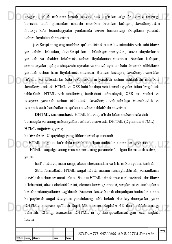 O’lcha m
mm m varaq Hujjat: Imzo
Sana  varaq
NDK va TU  60711400 .  41sE-22 TJA  Kurs ishisezgirroq   qilish   imkonini   beradi,   chunki   kod   to'g'ridan-to'g'ri   brauzerda   serverga
borishni   talab   qilmasdan   ishlashi   mumkin.   Bundan   tashqari,   JavaScript-dan
Node.js   kabi   texnologiyalar   yordamida   server   tomonidagi   skriptlarni   yaratish
uchun foydalanish mumkin.
javaScript-ning eng mashhur qo'llanilishidan biri bu interaktiv veb-sahifalarni
yaratishdir.   Masalan,   JavaScript-dan   ochiladigan   menyular,   tasvir   slayderlarini
yaratish   va   shaklni   tekshirish   uchun   foydalanish   mumkin.   Bundan   tashqari,
animatsiyalar, qalqib chiquvchi oynalar va modal oynalar kabi dinamik effektlarni
yaratish   uchun   ham   foydalanish   mumkin.   Bundan   tashqari,   JavaScript   vazifalar
ro'yxati   va   kalendarlar   kabi   veb-ilovalarni   yaratish   uchun   ishlatilishi   mumkin.
JavaScript odatda HTML va CSS kabi boshqa veb-texnologiyalar bilan birgalikda
ishlatiladi.   HTML   veb-sahifaning   tuzilishini   ta'minlaydi,   CSS   esa   maket   va
dizaynni   yaratish   uchun   ishlatiladi.   JavaScript   veb-sahifaga   interaktivlik   va
dinamik xatti-harakatlarini qo’shish uchun ishlatilishi mumkin.
DHTML tushunchasi.   HTML tili vaqt o‘tishi bilan mukammalashib 
bormoqda va uning imkoniyatlari oshib boraveradi. DHTML (Dynamic HTML)- 
HTML xujjatning yangi 
ko‘rinishidir. U quyidagi yangiliklarni amalga oshiradi: 
  - HTML –xujjatni ko‘rishda mumkin bo‘lgan xodisalar sonini kengaytirish.
   - HTML- xujjatga uning mos elementining parametri bo‘lgan formatlash stilini, 
ya’ni 
harf o‘lchovi, matn rangi, abzas cheknishilari va h.k. imkoniyatini kiritish.    
Stilli  formatlash,   HTML   xujjat  ichida   matnni   rasmiylashtirish,  variantlarini
tasvirlash uchun xizamat qiladi. Bu esa HTML ichida mustaqil ravishda shriftlarni
o‘lchamini, abzas cheknishlarini, elementlarning ramkasi, ranglarini va boshqalarni
berish imkoniyatlarini tug‘diradi. Brauzer dastur ko‘rib chiqadigan hodisalar sonini
ko‘paytirish   xujjat   dizaynini   yaxshilashga   olib   keladi.   Bunday   ikoniyatlar,   ya’ni
DHTML   andozani   qo‘llash   faqat   MS   Internet   Exploler   4.0   dan   boshlab   amalga
oshirildi.   Oldingi   brauzerlar   DHTML   ni   qo‘llab-quvatlamasligini   esda   saqlash
lozim.