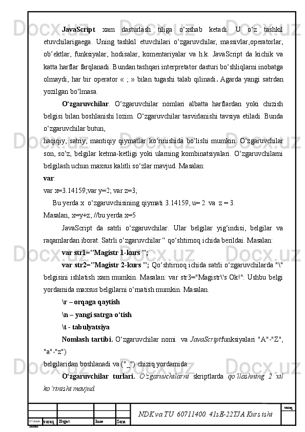 O’lcha m
mm m varaq Hujjat: Imzo
Sana  varaq
NDK va TU  60711400 .  41sE-22 TJA  Kurs ishiJavaScript   xam   dasturlash   tiliga   o‘xshab   ketadi.   U   o‘z   tashkil
etuvchilarigaega.   Uning   tashkil   etuvchilari   o‘zgaruvchilar,   massivlar,operatorlar,
ob’ektlar,   funksiyalar,   hodisalar,   komentariyalar   va   h.k.   JavaScript   da   kichik   va
katta harflar farqlanadi. Bundan tashqari interpretator dasturi bo‘shliqlarni inobatga
olmaydi,  har   bir   operator   «   ;   »   bilan  tugashi   talab   qilinadi .   Agarda  yangi   satrdan
yozilgan bo‘lmasa. 
O‘zgaruvchilar .   O‘zgaruvchilar   nomlari   albatta   harflardan   yoki   chizish
belgisi bilan boshlanishi lozim. O‘zgaruvchilar tasvirlanishi tavsiya etiladi. Bunda
o‘zgaruvchilar butun, 
haqiqiy,   satriy,   mantiqiy   qiymatlar   ko‘rinishida   bo‘lishi   mumkin.   O‘zgaruvchilar
son,   so‘z,   belgilar   ketma-ketligi   yoki   ularning   kombinatsiyalari.   O‘zgaruvchilarni
belgilash uchun maxsus kalitli so‘zlar mavjud. Masalan: 
var : 
var x=3.14159;var y=2; var z=3;  
     Bu yerda  x   o‘zgaruvchisining qiymati  3.14159, u= 2   va   z = 3. 
Masalan,  x = y + z ; // bu yerda  x=5
JavaScript   da   satrli   o‘zgaruvchilar .   Ular   belgilar   yig‘indisi,   belgilar   va
raqamlardan iborat. Satrli o‘zgaruvchilar “ qo‘shtirnoq ichida berildai. Masalan:  
var str1="Magistr 1-kurs "; 
var str2="Magistr 2-kurs ";  Qo‘shtirnoq ichida satrli o‘zgaruvchilarda "\"
belgisini  ishlatish xam  mumkin. Masalan:  var str3="Magistr\'s  Ok!": Ushbu belgi
yordamida maxsus belgilarni o‘rnatish mumkin. Masalan. 
\r – orqaga qaytish 
\n – yangi satrga o‘tish 
\t - tabulyatsiya
Nomlash  tartibi .   O‘zgaruvchilar   nomi    va   JavaScript funksiyalari  "A"-"Z",
"a"-"z") 
belgilaridan boshlanadi  va  ("_") chiziq  yordamida . 
O‘zgaruvchilar   turlari .   O‘zgaruvchilarni   skript larda   qo‘llashning   2   xil
ko‘rinishi mavjud.