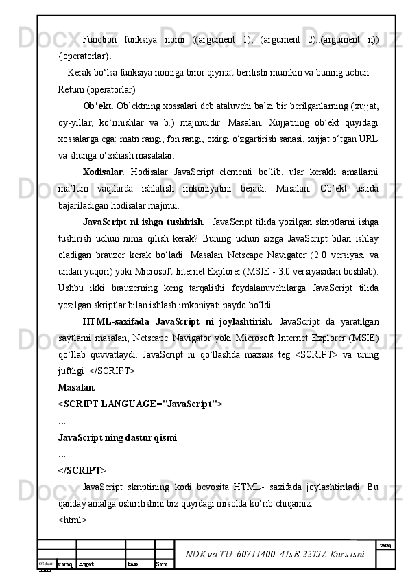 O’lcha m
mm m varaq Hujjat: Imzo
Sana  varaq
NDK va TU  60711400 .  41sE-22 TJA  Kurs ishiFunction   funksiya   nomi   ((argument   1),   (argument   2). .(argument   n))
{operatorlar}. 
    Kerak b o‘ lsa  funksiya nomiga biror qiymat berilishi mumkin va buning uchun: 
Return ( operatorlar ).
Ob’ekt . Ob’ektning xossalari deb ataluvchi ba’zi bir berilganlarning (xujjat,
oy-yillar,   ko‘rinishlar   va   b.)   majmuidir.   Masalan.   Xujjatning   ob’ekt   quyidagi
xossalarga ega: matn rangi, fon rangi, oxirgi o‘zgartirish sanasi, xujjat o‘tgan URL
va shunga o‘xshash masalalar. 
Xodisalar .   Hodisalar   JavaScript   elementi   bo‘lib,   ular   kerakli   amallarni
ma’lum   vaqtlarda   ishlatish   imkoniyatini   beradi.   Masalan.   Ob’ekt   ustida
bajariladigan hodisalar majmui. 
JavaScript   ni   ishga   tushirish .     JavaScript   tilida   yozilgan   skriptlarni   ishga
tushirish   uchun   nima   qilish   kerak?   Buning   uchun   sizga   JavaScript   bilan   ishlay
oladigan   brauzer   kerak   bo‘ladi.   Masalan   Netscape   Navigator   (2.0   versiyasi   va
undan yuqori) yoki Microsoft Internet Explorer (MSIE - 3.0 versiyasidan boshlab).
Ushbu   ikki   brauzerning   keng   tarqalishi   foydalanuvchilarga   JavaScript   tilida
yozilgan skriptlar bilan ishlash imkoniyati paydo bo‘ldi. 
HTML-saxifada   JavaScript   ni   joylashtirish .   JavaScript   da   yaratilgan
saytlarni   masalan,   Netscape   Navigator   yoki   Microsoft   Internet   Explorer   (MSIE)
qo‘llab   quvvatlaydi.   JavaScript   ni   qo‘llashda   maxsus   teg   <SCRIPT>   va   uning
juftligi  </SCRIPT>: 
Masalan. 
<SCRIPT LANGUAGE="JavaScript">
...
JavaScript ning dastur qismi
...
</SCRIPT>
JavaScript   skriptining   kodi   bevosita   HTML-   saxifada   joylashtiriladi.   Bu
qanday amalga oshirilishini biz quyidagi misolda ko‘rib chiqamiz:
<html>
