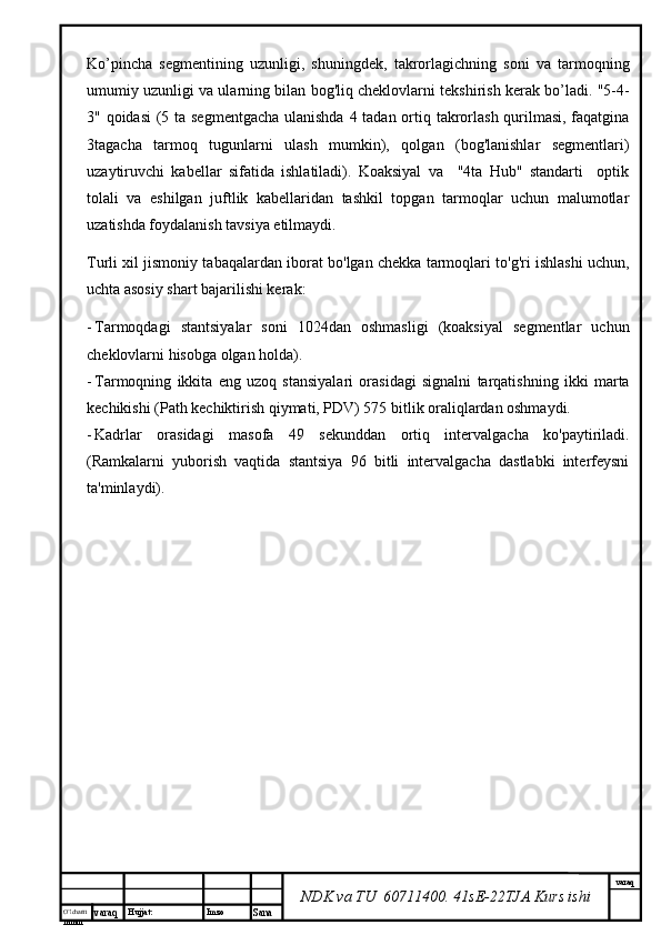 O’lcha m
mm m varaq Hujjat: Imzo
Sana  varaq
NDK va TU  60711400 .  41sE-22 TJA  Kurs ishiKo’pincha   segmentining   uzunligi,   shuningdek,   takrorlagichning   soni   va   tarmoqning
umumiy uzunligi va ularning bilan bog'liq cheklovlarni tekshirish kerak bo’ladi. "5-4-
3" qoidasi  (5 ta segmentgacha  ulanishda 4 tadan ortiq takrorlash qurilmasi, faqatgina
3tagacha   tarmoq   tugunlarni   ulash   mumkin),   qolgan   (bog'lanishlar   segmentlari)
uzaytiruvchi   kabellar   sifatida   ishlatiladi).   Koaksiyal   va     "4ta   Hub"   standarti     optik
tolali   va   eshilgan   juftlik   kabellaridan   tashkil   topgan   tarmoqlar   uchun   malumotlar
uzatishda foydalanish tavsiya etilmaydi. 
Turli xil jismoniy tabaqalardan iborat bo'lgan chekka tarmoqlari to'g'ri ishlashi uchun,
uchta asosiy shart bajarilishi kerak:
- Tarmoqdagi   stantsiyalar   soni   1024dan   oshmasligi   (koaksiyal   segmentlar   uchun
cheklovlarni hisobga olgan holda).
- Tarmoqning   ikkita   eng   uzoq   stansiyalari   orasidagi   signalni   tarqatishning   ikki   marta
kechikishi (Path kechiktirish qiymati, PDV) 575 bitlik oraliqlardan oshmaydi.
- Kadrlar   orasidagi   masofa   49   sekunddan   ortiq   intervalgacha   ko'paytiriladi.
(Ramkalarni   yuborish   vaqtida   stantsiya   96   bitli   intervalgacha   dastlabki   interfeysni
ta'minlaydi).