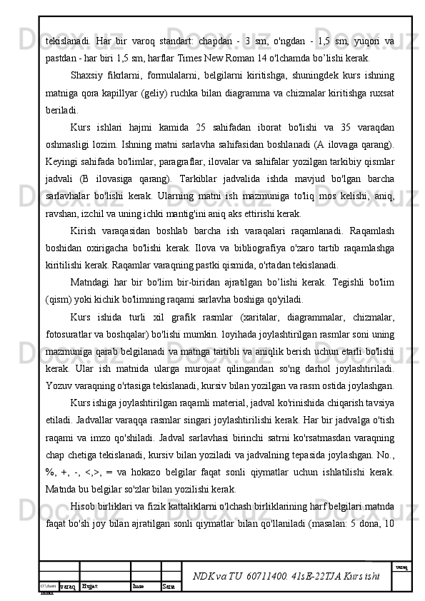 O’lcha m
mm m varaq Hujjat: Imzo
Sana  varaq
NDK va TU  60711400 .  41sE-22 TJA  Kurs ishitekislanadi.   Har   bir   varoq   standart:   chapdan   -   3   sm,   o'ngdan   -   1,5   sm,   yuqori   va
pastdan - har biri 1,5 sm, harflar Times New Roman 14 o'lchamda bo’lishi kerak.
Shaxsiy   fikrlarni,   formulalarni,   belgilarni   kiritishga,   shuningdek   kurs   ishning
matniga qora kapillyar (geliy) ruchka bilan diagramma va chizmalar kiritishga ruxsat
beriladi.
Kurs   ishlari   hajmi   kamida   25   sahifadan   iborat   bo'lishi   va   35   varaqdan
oshmasligi   lozim.   Ishning   matni   sarlavha   sahifasidan   boshlanadi   (A   ilovaga   qarang).
Keyingi sahifada bo'limlar, paragraflar, ilovalar va sahifalar yozilgan tarkibiy qismlar
jadvali   (B   ilovasiga   qarang).   Tarkiblar   jadvalida   ishda   mavjud   bo'lgan   barcha
sarlavhalar   bo'lishi   kerak.   Ularning   matni   ish   mazmuniga   to'liq   mos   kelishi,   aniq,
ravshan, izchil va uning ichki mantig'ini aniq aks ettirishi kerak.
Kirish   varaqasidan   boshlab   barcha   ish   varaqalari   raqamlanadi.   Raqamlash
boshidan   oxirigacha   bo'lishi   kerak.   Ilova   va   bibliografiya   o'zaro   tartib   raqamlashga
kiritilishi kerak. Raqamlar varaqning pastki qismida, o'rtadan tekislanadi.
Matndagi   har   bir   bo'lim   bir-biridan   ajratilgan   bo’lishi   kerak.   Tegishli   bo'lim
(qism) yoki kichik bo'limning raqami sarlavha boshiga qo'yiladi.
Kurs   ishida   turli   xil   grafik   rasmlar   (xaritalar,   diagrammalar,   chizmalar,
fotosuratlar va boshqalar) bo'lishi mumkin. loyihada joylashtirilgan rasmlar soni uning
mazmuniga qarab belgilanadi va matnga tartibli va aniqlik berish uchun etarli bo'lishi
kerak.   Ular   ish   matnida   ularga   murojaat   qilingandan   so'ng   darhol   joylashtiriladi.
Yozuv varaqning o'rtasiga tekislanadi, kursiv bilan yozilgan va rasm ostida joylashgan.
Kurs ishiga joylashtirilgan raqamli material, jadval ko'rinishida chiqarish tavsiya
etiladi. Jadvallar varaqqa rasmlar singari joylashtirilishi kerak. Har bir jadvalga o'tish
raqami   va   imzo   qo'shiladi.   Jadval   sarlavhasi   birinchi   satrni   ko'rsatmasdan   varaqning
chap chetiga tekislanadi, kursiv bilan yoziladi va jadvalning tepasida joylashgan. No.,
%,   +,   -,   <,>,   =   va   hokazo   belgilar   faqat   sonli   qiymatlar   uchun   ishlatilishi   kerak.
Matnda bu belgilar so'zlar bilan yozilishi kerak.
Hisob birliklari va fizik kattaliklarni o'lchash birliklarining harf belgilari matnda
faqat bo'sh joy bilan ajratilgan sonli qiymatlar bilan qo'llaniladi (masalan: 5 dona, 10