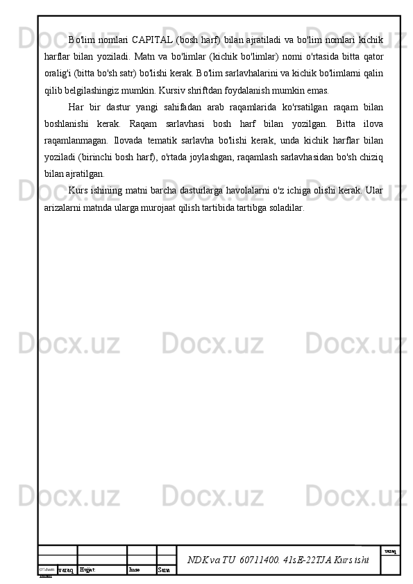 O’lcha m
mm m varaq Hujjat: Imzo
Sana  varaq
NDK va TU  60711400 .  41sE-22 TJA  Kurs ishiBo'lim  nomlari   CAPITAL   (bosh   harf)   bilan  ajratiladi  va   bo'lim   nomlari  kichik
harflar   bilan   yoziladi.   Matn   va   bo'limlar   (kichik   bo'limlar)   nomi   o'rtasida   bitta   qator
oralig'i (bitta bo'sh satr) bo'lishi kerak. Bo'lim sarlavhalarini va kichik bo'limlarni qalin
qilib belgilashingiz mumkin. Kursiv shriftdan foydalanish mumkin emas.
Har   bir   dastur   yangi   sahifadan   arab   raqamlarida   ko'rsatilgan   raqam   bilan
boshlanishi   kerak.   Raqam   sarlavhasi   bosh   harf   bilan   yozilgan.   Bitta   ilova
raqamlanmagan.   Ilovada   tematik   sarlavha   bo'lishi   kerak,   unda   kichik   harflar   bilan
yoziladi (birinchi bosh harf), o'rtada joylashgan, raqamlash sarlavhasidan bo'sh chiziq
bilan ajratilgan.
Kurs ishining matni barcha dasturlarga havolalarni o'z ichiga olishi kerak. Ular
arizalarni matnda ularga murojaat qilish tartibida tartibga soladilar. 