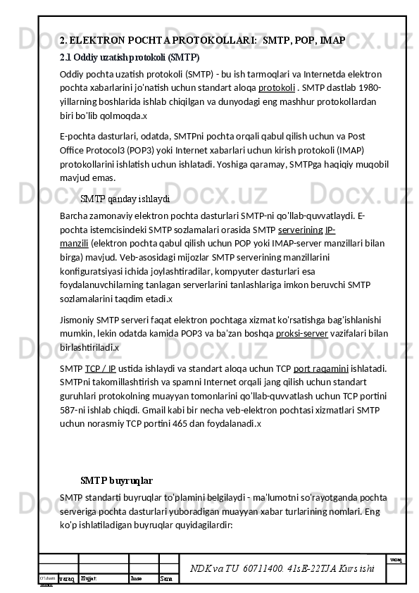 O’lcha m
mm m varaq Hujjat: Imzo
Sana  varaq
NDK va TU  60711400 .  41sE-22 TJA  Kurs ishi2. ELEKTRON POCHTA PROTOKOLLARI:  SMTP, POP, IMAP  
2.1 Oddiy uzatish protokoli (SMTP)
Oddiy pochta uzatish protokoli (SMTP) - bu ish tarmoqlari va Internetda elektron 
pochta xabarlarini jo'natish uchun standart aloqa   protokoli   . SMTP dastlab 1980-
yillarning boshlarida ishlab chiqilgan va dunyodagi eng mashhur protokollardan 
biri bo'lib qolmoqda. X
E-pochta dasturlari, odatda, SMTPni pochta orqali qabul qilish uchun va Post 
Office Protocol3 (POP3) yoki Internet xabarlari uchun kirish protokoli (IMAP) 
protokollarini ishlatish uchun ishlatadi. Yoshiga qaramay, SMTPga haqiqiy muqobil
mavjud emas.
SMTP qanday ishlaydi
Barcha zamonaviy elektron pochta dasturlari SMTP-ni qo'llab-quvvatlaydi. E-
pochta istemcisindeki SMTP sozlamalari orasida SMTP   serverining   IP-
manzili   (elektron pochta qabul qilish uchun POP yoki IMAP-server manzillari bilan 
birga) mavjud. Veb-asosidagi mijozlar SMTP serverining manzillarini 
konfiguratsiyasi ichida joylashtiradilar, kompyuter dasturlari esa 
foydalanuvchilarning tanlagan serverlarini tanlashlariga imkon beruvchi SMTP 
sozlamalarini taqdim etadi. X
Jismoniy SMTP serveri faqat elektron pochtaga xizmat ko'rsatishga bag'ishlanishi 
mumkin, lekin odatda kamida POP3 va ba'zan boshqa   proksi-server   vazifalari bilan
birlashtiriladi. X
SMTP   TCP / IP   ustida ishlaydi va standart aloqa uchun TCP   port raqamini   ishlatadi. 
SMTPni takomillashtirish va spamni Internet orqali jang qilish uchun standart 
guruhlari protokolning muayyan tomonlarini qo'llab-quvvatlash uchun TCP portini 
587-ni ishlab chiqdi. Gmail kabi bir necha veb-elektron pochtasi xizmatlari SMTP 
uchun norasmiy TCP portini 465 dan foydalanadi. X
SMTP buyruqlar
SMTP standarti buyruqlar to'plamini belgilaydi - ma'lumotni so'rayotganda pochta
serveriga pochta dasturlari yuboradigan muayyan xabar turlarining nomlari.  Eng 
ko'p ishlatiladigan buyruqlar quyidagilardir: 