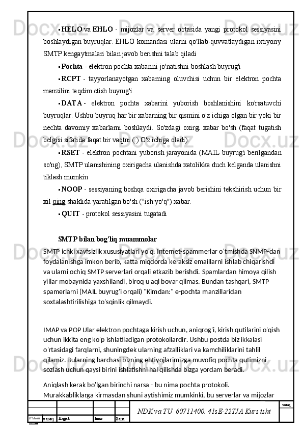 O’lcha m
mm m varaq Hujjat: Imzo
Sana  varaq
NDK va TU  60711400 .  41sE-22 TJA  Kurs ishi HELO   va   EHLO   -   mijozlar   va   server   o'rtasida   yangi   protokol   sessiyasini
boshlaydigan buyruqlar. EHLO komandasi ularni qo'llab-quvvatlaydigan ixtiyoriy
SMTP kengaytmalari bilan javob berishni talab qiladi
 Pochta   - elektron pochta xabarini jo'natishni boshlash buyrug'i
 RCPT   -   tayyorlanayotgan   xabarning   oluvchisi   uchun   bir   elektron   pochta
manzilini taqdim etish buyrug'i
 DATA   -   elektron   pochta   xabarini   yuborish   boshlanishini   ko'rsatuvchi
buyruqlar. Ushbu buyruq har bir xabarning bir qismini o'z ichiga olgan bir yoki bir
nechta   davomiy   xabarlarni   boshlaydi.   So'zdagi   oxirgi   xabar   bo'sh   (faqat   tugatish
belgisi sifatida faqat bir vaqtni (.)  O'z ichiga oladi).
 RSET   - elektron pochtani yuborish jarayonida (MAIL buyrug'i berilgandan
so'ng), SMTP ulanishining oxirigacha ulanishda xatolikka duch kelganda ulanishni
tiklash mumkin
 NOOP   - sessiyaning boshqa oxirigacha javob berishini tekshirish uchun bir
xil   ping   shaklida yaratilgan bo'sh ("ish yo'q") xabar.
 QUIT   - protokol sessiyasini tugatadi
SMTP bilan bog'liq muammolar
SMTP ichki xavfsizlik xususiyatlari yo'q. Internet-spammerlar o'tmishda SNMP-dan
foydalanishga imkon berib, katta miqdorda keraksiz emaillarni ishlab chiqarishdi 
va ularni ochiq SMTP serverlari orqali etkazib berishdi.  Spamlardan himoya qilish 
yillar mobaynida yaxshilandi, biroq u aql bovar qilmas. Bundan tashqari, SMTP 
spamerlarni (MAIL buyrug'i orqali) "Kimdan:" e-pochta manzillaridan 
soxtalashtirilishiga to'sqinlik qilmaydi.
IMAP va POP Ular elektron pochtaga kirish uchun, aniqrog'i, kirish qutilarini o'qish
uchun ikkita eng ko'p ishlatiladigan protokollardir. Ushbu postda biz ikkalasi 
o'rtasidagi farqlarni, shuningdek ularning afzalliklari va kamchiliklarini tahlil 
qilamiz. Bularning barchasi bizning ehtiyojlarimizga muvofiq pochta qutimizni 
sozlash uchun qaysi birini ishlatishni hal qilishda bizga yordam beradi.
Aniqlash kerak bo'lgan birinchi narsa - bu nima pochta protokoli. 
Murakkabliklarga kirmasdan shuni aytishimiz mumkinki, bu serverlar va mijozlar