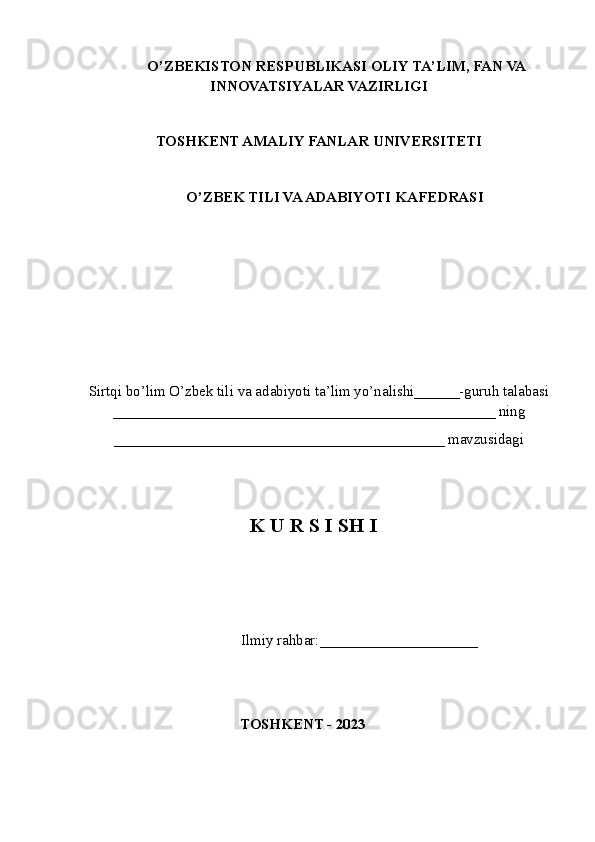 O’ZBEKISTON RESPUBLIKASI OLIY TA’LIM , FAN VA
INNOVATSIYALAR  VAZIRLIGI
TOSHKENT AMALIY FANLAR UNIVERSITETI
О’ZBEK TILI VA ADABIYOTI   KAFEDRASI
Sirtqi bo’lim O’zbek tili va adabiyoti ta’lim yo’nalishi______-guruh talabasi
___________________________________________________ ning
____________________________________________ mavzusidagi
K U R S I SH I
             Ilmiy rahbar:____ _________________
TOSHKENT - 2023 