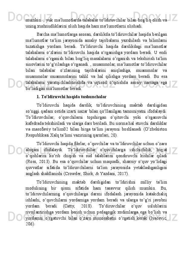 mumkin. , yuk ma’lumotlarda talabalar to’ldiruvchilar bilan bog’liq olish va
uning xushnudliklarini olish haqida ham ma’lumotlarni olishadi.
Barcha ma’lumotlarga asosan, darslikda to’ldiruvchilar haqida berilgan
ma’lumotlar   ta’lim   jarayonida   amaliy   tajribalarni   yaxshilash   va   bilimlarni
tuzatishga   yordam   beradi.   To’ldiruvchi   haqida   darslikdagi   ma’lumotlar
talabalarni   o’zlarini   to’ldiruvchi   haqida   o’rganishga   yordam   beradi.   U   endi
talabalarni o’rganish bilan bog’liq masalalarni o’rganish va tekshirish ta’lim
sinovlarini to’g’rilashga o’rganadi. , muammolar, ma’lumotlar to’ldiruvchilar
bilan   talabalar   o’zlarining   tajribalarini   aniqlashga,   muammolar   va
muammolar   muammolarini   tahlil   va   hal   qilishga   yordam   beradi.   Bu   esa
talabalarni   yaratqichlashtirishda   va   iqtisod   o’qitishda   asosiy   narsaga   ega
bo’ladigan ma’lumotlar beradi.
1. To’ldiruvchi haqida tushunchalar
To’ldiruvchi   haqida   darslik,   to’ldiruvchining   maktab   darsligidan
so’nggi qadam ostida izarti nazar bilan qo’llanilgan tamomiyatni ifodalaydi.
To’ldiruvchilar,   o’quvchilarni   topshirgan   o’qituvchi   yoki   o’rganuvchi
kafedrada tekshiriladi va ularga dars beriladi. Bu norma hal etuvchi darsliklar
va   masofaviy   ta’lim02   bilan   birga   ta’lim   jarayoni   boshlanadi   (O’zbekiston
Respublikasi Xalq ta’limi vazirining qarorlari, 20).
To’ldiruvchi haqida fikrlar, o’quvchilar va to’ldiruvchilar uchun o’zaro
aloqani   ifodalaydi.   To’ldiruvchilar   o’quvchilarga   ishchichilik,   hujjat
o’qishlarini   ko’rib   chiqish   va   sud   talablarini   qondiruvchi   kishilar   qiladi
(Ross,   2013).   Bu   esa   o’quvchilar   uchun   maqsadli,   shaxsiy   o’quv   yo’lidagi
quvvatlar   sifatida   to’ldiruvchilarni   ta’lim   jarayonida   yetaklashganligini
anglash shakllanishi (Crowder, Shirk, & Yazdani, 2017).
To’ldiruvchining   maktab   darsligidan   to’ldirishni   milliy   ta’lim
modulining   bir   qismi   sifatida   ham   tasavvur   qilish   mumkin.   Bu,
to’ldiruvchilarning   o’quvchilarga   darsni   ifodalash   jarayonida   katakchaliq
ishlashi,   o’quvchilarni   yordamiga   yordam   beradi   va   ularga   to’g’ri   javobni
yordam   beradi   (Catty,   2018).   To’diruvchilar   o’quv   uslublarini
rivojlantirishga   yordam   berish   uchun   pedagogik   xodimlarga   ega   bo’lish   va
yordamni   o’rgatuvchi   bilan   o’zaro   munosabatni   o’rgatish   kerak   (Ivacevic,
206).