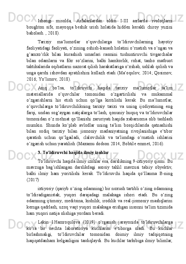 Ishongi   misolda,   Asfalanlardan   oldin   I-III   asrlarda   svoloqlarni
boughton   sife,   mayoqqa   beshik   urish   holatida   hidden   kerakli   chiroy   yuzini
baholash. , 2018).
Tarixiy   ma’lumotlar   o’quvchilarga   to’ldiruvchilarning   hayotiy
faoliyatidagi faoliyati, o’zining oshish-kanash holatini o’rnatish va o’ngan va
g’amxo’rlik   bilan   kurashish   umarlari   rasmini   tushuntiruvchi   tivgarchalar
bilan   odamlarni   va   fikr   so’zlarini,   balki   hamkorlik,   rohat,   tanho   matbuot
taktikalarida oqibatlarni nazorat qilish harakatlariga o’xshab, ushlab qolish va
unga qarshi ishovdan ajratilishini kollazh etadi (Ma’oqulov, 2014; Qosimov,
2016; Yo’limov, 2018).
Aniq   bo’lsa,   to’ldiruvchi   haqida   tarixiy   ma’lumotlar   ta’lim
materiallarida   o’quvchilar   tomonidan   o’zgartirilishi   va   mukammal
o’zgarishlarni   his   etish   uchun   qo’lga   kiritilishi   kerak.   Bu   ma’lumotlar,
o’quvchilarga   to’ldiruvchilikning   tarixiy   tarixi   va   uning   ijodiyatining   eng
farqi,  undan  sog’aygan  natijalarga to’lash, qonuniy  huquq va to’ldiruvchilar
tomonidan o’z mehnat qo’llanishi zaruriyati haqida xabarnoma olib tashlash
mumkin.   Shunda   ko’plab   avlodlar   uning   ta’lim   bosqichlarida   qatnashishi
bilan   sodiq   tarixiy   bilan   jismoniy   madaniyatning   rivojlanishiga   e’tibor
qaratish   uchun   qo’lgailadi,   clalovchilik   va   ta’limdagi   o’rnatish   ishlarini
o’zgarish uchun yaratilish (Maxamu dodson 2014, Bobtile emmet, 2016).
3. To’ldiruvchi haqida ilmiy izohlar
To’ldiruvchi haqida ilmiy izohlar esa, darslikning 9-ixtiyoriy qismi. Bu
mavzuga   bag’ishlangan   darslikdagi   asosiy   tahlil   mavzusi   tabiiy   obyektiv,
balki   ilmiy   ham   yoritilishi   kerak.   To’ldiruvchi   haqida   qo’llanma   B-ning
(2017)
ixtiyoriy (qariyb o’zing odamning) bir noxush tartibli o’zing odamning
to’ldiradiganistak,   yuqori   darajadagi   malakaga   ishori   etadi.   Bu   o’zing
odamning ijtimoiy, meditsina, kishilik, irodilik va real-jismoniy mashqlarini
kernga qadrlash, uzoq vaqt yuqori malakaga erishgan insonni ta’lim tizimida
ham yuqori natija olishiga yordam beradi.
Lekin   I.Hamroqulova   (2019)   o’rganish   jarayonida   to’ldiruvchilarga
ko’ra   bir   nechta   laboratoriya   kuchlarini   e’tiborga   oladi.   Bu   kuchlar
birlashmaligi,   to’ldiruvchilar   tomonidan   doimiy   ilmiy   tadqiqotning
haqiqatdanham kelganligini tasdiqlaydi. Bu kuchlar tarkibiga ilmiy bilimlar,