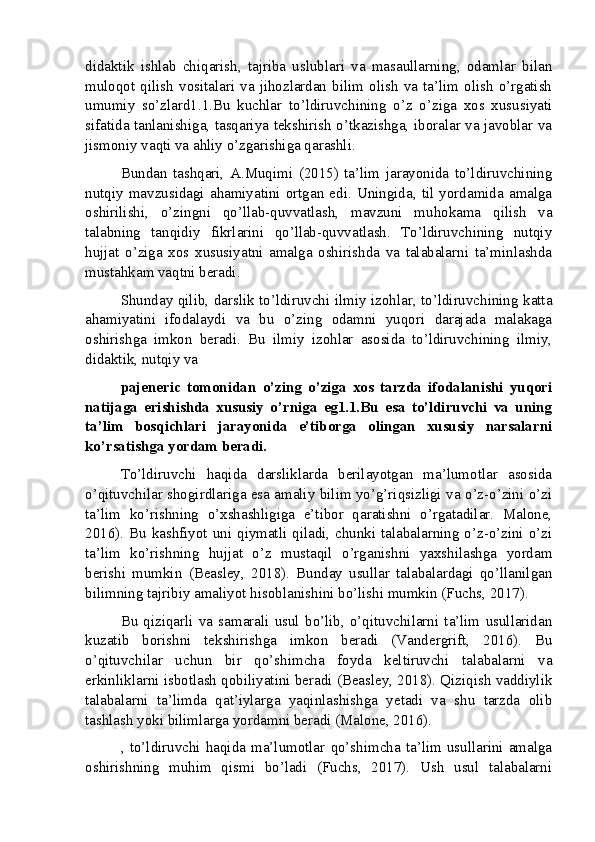 didaktik   ishlab   chiqarish,   tajriba   uslublari   va   masaullarning,   odamlar   bilan
muloqot  qilish  vositalari   va   jihozlardan   bilim  olish  va  ta’lim  olish  o’rgatish
umumiy   so’zlard1.1.Bu   kuchlar   to’ldiruvchining   o’z   o’ziga   xos   xususiyati
sifatida tanlanishiga, tasqariya tekshirish o’tkazishga, iboralar va javoblar va
jismoniy vaqti va ahliy o’zgarishiga qarashli.
Bundan   tashqari,   A.Muqimi   (2015)   ta’lim   jarayonida   to’ldiruvchining
nutqiy   mavzusidagi  ahamiyatini   ortgan  edi.   Uningida,   til  yordamida  amalga
oshirilishi,   o’zingni   qo’llab-quvvatlash,   mavzuni   muhokama   qilish   va
talabning   tanqidiy   fikrlarini   qo’llab-quvvatlash.   To’ldiruvchining   nutqiy
hujjat   o’ziga   xos   xususiyatni   amalga   oshirishda   va   talabalarni   ta’minlashda
mustahkam vaqtni beradi.
Shunday qilib, darslik to’ldiruvchi ilmiy izohlar, to’ldiruvchining katta
ahamiyatini   ifodalaydi   va   bu   o’zing   odamni   yuqori   darajada   malakaga
oshirishga   imkon   beradi.   Bu   ilmiy   izohlar   asosida   to’ldiruvchining   ilmiy,
didaktik, nutqiy va
pajeneric   tomonidan   o’zing   o’ziga   xos   tarzda   ifodalanishi   yuqori
natijaga   erishishda   xususiy   o’rniga   eg1.1.Bu   esa   to’ldiruvchi   va   uning
ta’lim   bosqichlari   jarayonida   e’tiborga   olingan   xususiy   narsalarni
ko’rsatishga yordam beradi.
To’ldiruvchi   haqida   darsliklarda   berilayotgan   ma’lumotlar   asosida
o’qituvchilar shogirdlariga esa amaliy bilim yo’g’riqsizligi va o’z-o’zini o’zi
ta’lim   ko’rishning   o’xshashligiga   e’tibor   qaratishni   o’rgatadilar.   Malone,
2016). Bu kashfiyot uni qiymatli qiladi, chunki talabalarning o’z-o’zini o’zi
ta’lim   ko’rishning   hujjat   o’z   mustaqil   o’rganishni   yaxshilashga   yordam
berishi   mumkin   (Beasley,   2018).   Bunday   usullar   talabalardagi   qo’llanilgan
bilimning tajribiy amaliyot hisoblanishini bo’lishi mumkin (Fuchs, 2017).
Bu   qiziqarli   va   samarali   usul   bo’lib,   o’qituvchilarni   ta’lim   usullaridan
kuzatib   borishni   tekshirishga   imkon   beradi   (Vandergrift,   2016).   Bu
o’qituvchilar   uchun   bir   qo’shimcha   foyda   keltiruvchi   talabalarni   va
erkinliklarni isbotlash qobiliyatini beradi (Beasley, 2018). Qiziqish vaddiylik
talabalarni   ta’limda   qat’iylarga   yaqinlashishga   yetadi   va   shu   tarzda   olib
tashlash yoki bilimlarga yordamni beradi (Malone, 2016).
,  to’ldiruvchi   haqida   ma’lumotlar   qo’shimcha   ta’lim   usullarini   amalga
oshirishning   muhim   qismi   bo’ladi   (Fuchs,   2017).   Ush   usul   talabalarni