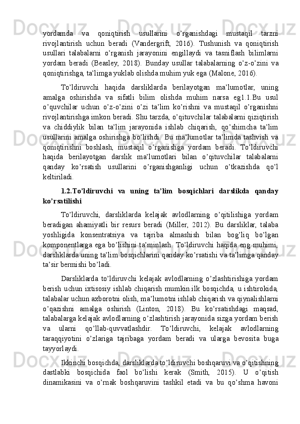 yordamda   va   qoniqtirish   usullarini   o’rganishdagi   mustaqil   tarzni
rivojlantirish   uchun   beradi   (Vandergrift,   2016).   Tushunish   va   qoniqtirish
usullari   talabalarni   o’rganish   jarayonini   engillaydi   va   tasniflash   bilimlarni
yordam   beradi   (Beasley,   2018).   Bunday   usullar   talabalarning   o’z-o’zini   va
qoniqtirishga, ta’limga yuklab olishda muhim yuk ega (Malone, 2016).
To’ldiruvchi   haqida   darsliklarda   berilayotgan   ma’lumotlar,   uning
amalga   oshirishda   va   sifatli   bilim   olishda   muhim   narsa   eg1.1.Bu   usul
o’quvchilar   uchun   o’z-o’zini   o’zi   ta’lim   ko’rishni   va   mustaqil   o’rganishni
rivojlantirishga imkon beradi. Shu tarzda, o’qituvchilar talabalarni qiziqtirish
va   chiddiylik   bilan   ta’lim   jarayonida   ishlab   chiqarish,   qo’shimcha   ta’lim
usullarini   amalga   oshirishga   bo’lishdi.   Bu   ma’lumotlar   ta’limda   tashvish   va
qoniqtirishni   boshlash,   mustaqil   o’rganishga   yordam   beradi.   To’ldiruvchi
haqida   berilayotgan   darslik   ma’lumotlari   bilan   o’qituvchilar   talabalarni
qanday   ko’rsatish   usullarini   o’rganishganligi   uchun   o’tkazishda   qo’l
keltiriladi.
1.2.To’ldiruvchi   va   uning   ta’lim   bosqichlari   darslikda   qanday
ko’rsatilishi
To’ldiruvchi,   darsliklarda   kelajak   avlodlarning   o’qitilishiga   yordam
beradigan   ahamiyatli   bir   resurs   beradi   (Miller,   2012).   Bu   darsliklar,   talaba
yoshligida   konsentratsiya   va   tajriba   almashish   bilan   bog’liq   bo’lgan
komponentlarga  ega  bo’lishini ta’minlash. To’ldiruvchi  haqida eng muhimi,
darsliklarda uning ta’lim bosqichlarini qanday ko’rsatishi va ta’limga qanday
ta’sir bermishi bo’ladi.
Darsliklarda   to’ldiruvchi   kelajak   avlodlarning   o’zlashtirishiga   yordam
berish   uchun   ixtisosiy   ishlab   chiqarish   mumkin.ilk   bosqichda,   u   ishtirokida,
talabalar uchun axborotni olish, ma’lumotni ishlab chiqarish va qiynalishlarni
o’qazishni   amalga   oshirish   (Linton,   2018).   Bu   ko’rsatishdagi   maqsad,
talabalarga kelajak avlodlarning o’zlashtirish jarayonida sizga yordam berish
va   ularni   qo’llab-quvvatlashdir.   To’ldiruvchi,   kelajak   avlodlarning
taraqqiyotini   o’zlariga   tajribaga   yordam   beradi   va   ularga   bevosita   buga
tayyorlaydi.
Ikkinchi bosqichda, darsliklarda to’ldiruvchi boshqaruvi va o’qitishning
dastlabki   bosqichida   faol   bo’lishi   kerak   (Smith,   2015).   U   o’qitish
dinamikasini   va   o’rnak   boshqaruvini   tashkil   etadi   va   bu   qo’shma   havoni