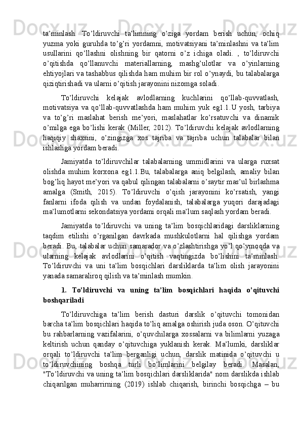 ta’minlash.   To’ldiruvchi   ta’limning   o’ziga   yordam   berish   uchun,   ochiq
yuzma   yoki   guruhda   to’g’ri   yordamni,   motivatsiyani   ta’minlashni   va   ta’lim
usullarini   qo’llashni   olishning   bir   qatorni   o’z   ichiga   oladi.   ,   to’ldiruvchi
o’qitishda   qo’llanuvchi   materiallarning,   mashg’ulotlar   va   o’yinlarning
ehtiyojlari va tashabbus qilishda ham muhim bir rol o’ynaydi, bu talabalarga
qiziqtirishadi va ularni o’qitish jarayonini nizomga soladi.
To’ldiruvchi   kelajak   avlodlarning   kuchlarini   qo’llab-quvvatlash,
motivatsiya   va   qo’llab-quvvatlashda   ham   muhim   yuk   eg1.1.U   yosh,   tarbiya
va   to’g’ri   maslahat   berish   me’yori,   maslahatlar   ko’rsatuvchi   va   dinamik
o’milga ega bo’lishi kerak (Miller, 2012). To’ldiruvchi kelajak avlodlarning
haqiqiy   shaxsini,   o’zingizga   xos   tajriba   va   tajriba   uchun   talabalar   bilan
ishlashga yordam beradi.
Jamiyatda   to’ldiruvchilar   talabalarning   ummidlarini   va   ularga   ruxsat
olishda   muhim   korxona   eg1.1.Bu,   talabalarga   aniq   belgilash,   amaliy   bilan
bog’liq hayot me’yori va qabul qilingan talabalarni o’saytir mas’ul birlashma
amalga   (Smith,   2015).   To’ldiruvchi   o’qish   jarayonini   ko’rsatish,   yangi
fanlarni   ifoda   qilish   va   undan   foydalanish,   talabalarga   yuqori   darajadagi
ma’lumotlarni sekondatsiya yordami orqali ma’lum saqlash yordam beradi.
Jamiyatda   to’ldiruvchi   va   uning   ta’lim   bosqichlaridagi   darsliklarning
taqdim   etilishi   o’rganilgan   davrkada   mushkulotlarni   hal   qilishga   yordam
beradi. Bu, talabalar uchun samarador va o’zlashtirishga yo’l qo’ymoqda va
ularning   kelajak   avlodlarini   o’qitish   vaqtingizda   bo’lishini   ta’minlash.
To’ldiruvchi   va   uni   ta’lim   bosqichlari   darsliklarda   ta’lim   olish   jarayonini
yanada samaraliroq qilish va ta’minlash mumkin.
1.   To’ldiruvchi   va   uning   ta’lim   bosqichlari   haqida   o’qituvchi
boshqariladi
To’ldiruvchiga   ta’lim   berish   dasturi   darslik   o’qituvchi   tomonidan
barcha ta’lim bosqichlari haqida to’liq amalga oshirish juda oson. O’qituvchi
bu   rahbarlarning   vazifalarini,   o’quvchilarga   xossalarni   va   bilimlarni   yuzaga
keltirish   uchun   qanday   o’qituvchiga   yuklanish   kerak.   Ma’lumki,   darsliklar
orqali   to’ldiruvchi   ta’lim   berganligi   uchun,   darslik   matinida   o’qituvchi   u
to’ldiruvchining   boshqa   turli   bo’limlarini   belgilay   beradi.   Masalan,
"To’ldiruvchi va uning ta’lim bosqichlari darsliklarida" nom darslikda ishlab
chiqarilgan   muharrirning   (2019)   ishlab   chiqarish,   birinchi   bosqichga   –   bu