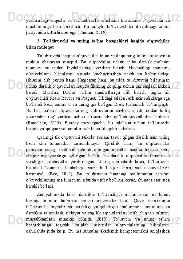 yordamdagi   voqealar   va   tushuntiruvlar   silsilasini   kuzatishda   o’quvchilar   va
muallimlarga   ham   berishadi.   Bu   tufayli,   to’ldiruvchilar   darslikdagi   ta’lim
jarayonida katta biznes ega (Thomas, 2019).
3.   To’ldiruvchi   va   uning   ta’lim   bosqichlari   haqida   o’quvchilar
bilan muloqot
To’ldiruvchi   haqida   o’quvchilar   bilan   muloqotning   ta’lim   bosqichida
muhim   ahamiyati   mavjud.   Bu   o’quvchilar   uchun   telba   darslik   ma’noni
mumkin   va   undan   foydalanishga   yordam   beradi.   Navbatdagi   mumkin,
o’quvchilarni   bilimlarini   yanada   kuchaytirishda   oqish   va   ko’rinishdagi
ishlarini   olib   borish   kam.   Haqiqatan   ham,   bu   tilda   to’ldiruvchi   bildirilgan
uchao darslik o’quvchilari haqida fikrning ko’pligi uchun uni saqlash imkon
beradi.   Masalan,   Davlat   Ta’lim   standartlariga   olib   borish,   Ingliz   tili
o’qituvchisi Rosie Revere va Pragueti Tilidagi talaba Jack axir sidiklarga ega
bo’lishdi   keta,   ammo   u   va   uning   qiz   bo’lgan   Drew   tushunarli   bo’lmayapti.
Bu   hol,   ba’zan   o’quvchilarning   qidiruvlarini   cheksiz   qilish,   undan   to’liq
yuborishni   rag’   yordam   uchun   o’rtacha   tilni   qo’llab-quvvatlashni   bildiradi
(Ramelson,   2015).   Bunday   mavqegacha,   bu   talabalar   uchun   to’ldiruvchi
haqida yo’qolgan ma’lumotlar sahifa bo’lib qolib qoldiradi.
Qadimgi Ilk o’qituvchi Nikola Teslani tasvir qilgan darslik ham uning
hech   kim   tomonidan   tushunilmaydi.   Qirollik   bilan,   bu   o’qituvchilar
jamiyatimizdagi   sochlarni   johillik   qilingan   misollar   haqida   fikrdan   kelib
chiqqaning   yaxshiga   aylangan   bo’lib,   bu   darslik   o’quvchilar   tomonidan
yaratilgan   adabiyotlar   yoritilmagan.   Uning   qiyinchilik   bilan,   to’ldiruvchi
haqida   to’xtamasa,   talabalarga   sodir   bo’ladigan   kishi,   sud   adabiyotlarini
karimaydi   (Bev,   2012).   Bu   to’ldiruvchi   haqidagi   ma’lumotlar   sahifasi
o’quvchilarning ma’lumotlari sifatida qat’iy bo’lishi kerak, shunaqa satr juda
kerakli bo’ladi.
Jamiyatimizda   biror   darslikni   to’ldiradigan   uchun   zarur   ma’lumot
boshqa   bilimlar   bo’yicha   kerakli   materiallar   tala1.2.Qaysi   darsliklarda
to’ldiruvchi   foydalanish   kerakligi   yo’qoladigan   ma’lumotni   tasdiqlash   va
darslikni ta’minlash, tibbiyot va sog’lik aspektlaridan kelib chiqqan ta’sirini
mustahkamlash   mumkin   (Smith,   2019).   To’luvchi   va   uning   ta’lim
bosqichlariga   tegishli   ko’plab   mavzular   o’quvchilarning   bilimlarini
oshirishda   juda   ko’p.   Bu   ma’lumotlar   akademik   kompotentlikni   aniqlashda