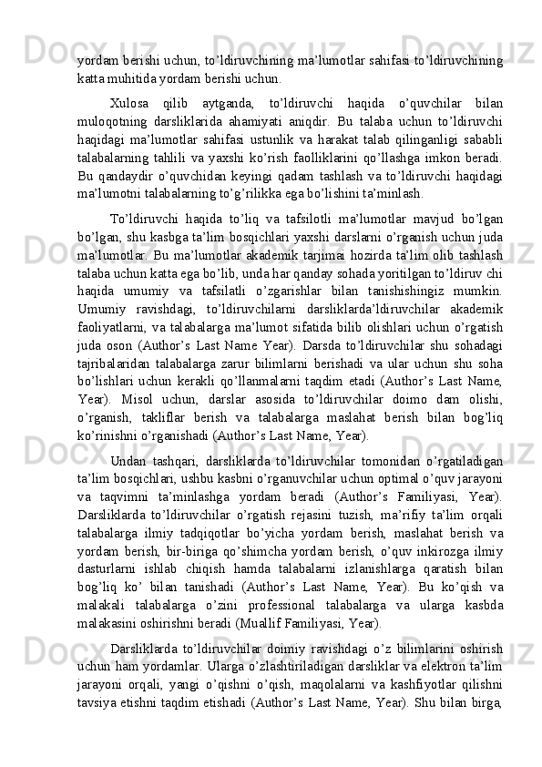 yordam berishi uchun, to’ldiruvchining ma’lumotlar sahifasi to’ldiruvchining
katta muhitida yordam berishi uchun.
Xulosa   qilib   aytganda,   to’ldiruvchi   haqida   o’quvchilar   bilan
muloqotning   darsliklarida   ahamiyati   aniqdir.   Bu   talaba   uchun   to’ldiruvchi
haqidagi   ma’lumotlar   sahifasi   ustunlik   va   harakat   talab   qilinganligi   sababli
talabalarning   tahlili   va   yaxshi   ko’rish   faolliklarini   qo’llashga   imkon   beradi.
Bu   qandaydir   o’quvchidan   keyingi   qadam   tashlash   va   to’ldiruvchi   haqidagi
ma’lumotni talabalarning to’g’rilikka ega bo’lishini ta’minlash.
To’ldiruvchi   haqida   to’liq   va   tafsilotli   ma’lumotlar   mavjud   bo’lgan
bo’lgan, shu kasbga ta’lim bosqichlari yaxshi darslarni o’rganish uchun juda
ma’lumotlar. Bu ma’lumotlar akademik tarjimai hozirda ta’lim olib tashlash
talaba uchun katta ega bo’lib, unda har qanday sohada yoritilgan to’ldiruv chi
haqida   umumiy   va   tafsilatli   o’zgarishlar   bilan   tanishishingiz   mumkin.
Umumiy   ravishdagi,   to’ldiruvchilarni   darsliklarda’ldiruvchilar   akademik
faoliyatlarni, va talabalarga ma’lumot sifatida bilib olishlari uchun o’rgatish
juda   oson   (Author’s   Last   Name   Year).   Darsda   to’ldiruvchilar   shu   sohadagi
tajribalaridan   talabalarga   zarur   bilimlarni   berishadi   va   ular   uchun   shu   soha
bo’lishlari   uchun   kerakli   qo’llanmalarni   taqdim   etadi   (Author’s   Last   Name,
Year).   Misol   uchun,   darslar   asosida   to’ldiruvchilar   doimo   dam   olishi,
o’rganish,   takliflar   berish   va   talabalarga   maslahat   berish   bilan   bog’liq
ko’rinishni o’rganishadi (Author’s Last Name, Year).
Undan   tashqari,   darsliklarda   to’ldiruvchilar   tomonidan   o’rgatiladigan
ta’lim bosqichlari, ushbu kasbni o’rganuvchilar uchun optimal o’quv jarayoni
va   taqvimni   ta’minlashga   yordam   beradi   (Author’s   Familiyasi,   Year).
Darsliklarda   to’ldiruvchilar   o’rgatish   rejasini   tuzish,   ma’rifiy   ta’lim   orqali
talabalarga   ilmiy   tadqiqotlar   bo’yicha   yordam   berish,   maslahat   berish   va
yordam   berish,   bir-biriga   qo’shimcha   yordam   berish,   o’quv   inkirozga   ilmiy
dasturlarni   ishlab   chiqish   hamda   talabalarni   izlanishlarga   qaratish   bilan
bog’liq   ko’   bilan   tanishadi   (Author’s   Last   Name,   Year).   Bu   ko’qish   va
malakali   talabalarga   o’zini   professional   talabalarga   va   ularga   kasbda
malakasini oshirishni beradi (Muallif Familiyasi, Year).
Darsliklarda   to’ldiruvchilar   doimiy   ravishdagi   o’z   bilimlarini   oshirish
uchun ham yordamlar. Ularga o’zlashtiriladigan darsliklar va elektron ta’lim
jarayoni   orqali,   yangi   o’qishni   o’qish,   maqolalarni   va   kashfiyotlar   qilishni
tavsiya etishni taqdim etishadi (Author’s Last Name, Year). Shu bilan birga,