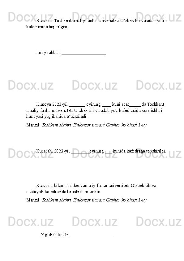 Kurs ishi  T oshkent amaliy fanlar universiteti  O’zbek tili va adabiyoti 
kafedrasida bajarilgan.
Ilmiy rahbar:  ___________________
Himoya 2023-yil _______ oyining ____ kuni soat_____ da Toshkent  
amaliy fanlar universiteti  O’zbek tili va adabiyoti kafedrasida kurs ishlari 
himoyasi yig’ilishida o’tkaziladi.
Manzil:  Toshkent shahri Chilonzor tumani Gavhar ko’chasi 1-uy
Kurs ishi 2023-yil ________oyining ___ kunida kafedraga topshirildi.
Kurs ishi bilan  T oshkent amaliy fanlar universiteti  O’zbek tili va 
adabiyoti kafedrasida tanishish mumkin.
Manzil:  Toshkent shahri Chilonzor tumani Gavhar ko’chasi 1-uy
    Yig’ilish kotibi: __________________          