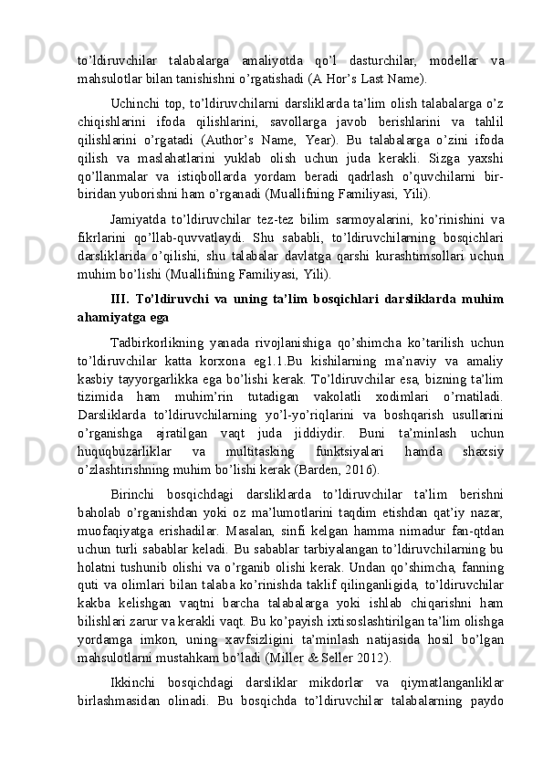 to’ldiruvchilar   talabalarga   amaliyotda   qo’l   dasturchilar,   modellar   va
mahsulotlar bilan tanishishni o’rgatishadi (A Hor’s Last Name).
Uchinchi top, to’ldiruvchilarni darsliklarda ta’lim olish talabalarga o’z
chiqishlarini   ifoda   qilishlarini,   savollarga   javob   berishlarini   va   tahlil
qilishlarini   o’rgatadi   (Author’s   Name,   Year).   Bu   talabalarga   o’zini   ifoda
qilish   va   maslahatlarini   yuklab   olish   uchun   juda   kerakli.   Sizga   yaxshi
qo’llanmalar   va   istiqbollarda   yordam   beradi   qadrlash   o’quvchilarni   bir-
biridan yuborishni ham o’rganadi (Muallifning Familiyasi, Yili).
Jamiyatda   to’ldiruvchilar   tez-tez   bilim   sarmoyalarini,   ko’rinishini   va
fikrlarini   qo’llab-quvvatlaydi.   Shu   sababli,   to’ldiruvchilarning   bosqichlari
darsliklarida   o’qilishi,   shu   talabalar   davlatga   qarshi   kurashtimsollari   uchun
muhim bo’lishi (Muallifning Familiyasi, Yili).
III.   To’ldiruvchi   va   uning   ta’lim   bosqichlari   darsliklarda   muhim
ahamiyatga ega
Tadbirkorlikning   yanada   rivojlanishiga   qo’shimcha   ko’tarilish   uchun
to’ldiruvchilar   katta   korxona   eg1.1.Bu   kishilarning   ma’naviy   va   amaliy
kasbiy  tayyorgarlikka  ega  bo’lishi kerak. To’ldiruvchilar esa,  bizning ta’lim
tizimida   ham   muhim’rin   tutadigan   vakolatli   xodimlari   o’rnatiladi.
Darsliklarda   to’ldiruvchilarning   yo’l-yo’riqlarini   va   boshqarish   usullarini
o’rganishga   ajratilgan   vaqt   juda   jiddiydir.   Buni   ta’minlash   uchun
huquqbuzarliklar   va   multitasking   funktsiyalari   hamda   shaxsiy
o’zlashtirishning muhim bo’lishi kerak (Barden, 2016).
Birinchi   bosqichdagi   darsliklarda   to’ldiruvchilar   ta’lim   berishni
baholab   o’rganishdan   yoki   oz   ma’lumotlarini   taqdim   etishdan   qat’iy   nazar,
muofaqiyatga   erishadilar.   Masalan,   sinfi   kelgan   hamma   nimadur   fan-qtdan
uchun turli sabablar keladi. Bu sabablar tarbiyalangan to’ldiruvchilarning bu
holatni tushunib olishi va o’rganib olishi kerak. Undan qo’shimcha, fanning
quti   va   olimlari   bilan   talaba   ko’rinishda   taklif   qilinganligida,   to’ldiruvchilar
kakba   kelishgan   vaqtni   barcha   talabalarga   yoki   ishlab   chiqarishni   ham
bilishlari zarur va kerakli vaqt. Bu ko’payish ixtisoslashtirilgan ta’lim olishga
yordamga   imkon,   uning   xavfsizligini   ta’minlash   natijasida   hosil   bo’lgan
mahsulotlarni mustahkam bo’ladi (Miller & Seller 2012).
Ikkinchi   bosqichdagi   darsliklar   mikdorlar   va   qiymatlanganliklar
birlashmasidan   olinadi.   Bu   bosqichda   to’ldiruvchilar   talabalarning   paydo