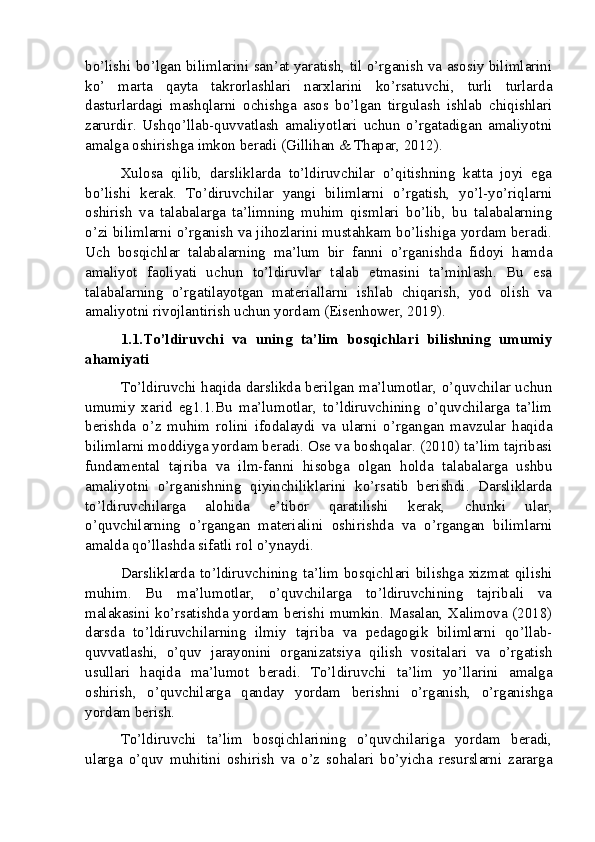 bo’lishi bo’lgan bilimlarini san’at yaratish, til o’rganish va asosiy bilimlarini
ko’   marta   qayta   takrorlashlari   narxlarini   ko’rsatuvchi,   turli   turlarda
dasturlardagi   mashqlarni   ochishga   asos   bo’lgan   tirgulash   ishlab   chiqishlari
zarurdir.   Ushqo’llab-quvvatlash   amaliyotlari   uchun   o’rgatadigan   amaliyotni
amalga oshirishga imkon beradi (Gillihan & Thapar, 2012).
Xulosa   qilib,   darsliklarda   to’ldiruvchilar   o’qitishning   katta   joyi   ega
bo’lishi   kerak.   To’diruvchilar   yangi   bilimlarni   o’rgatish,   yo’l-yo’riqlarni
oshirish   va   talabalarga   ta’limning   muhim   qismlari   bo’lib,   bu   talabalarning
o’zi bilimlarni o’rganish va jihozlarini mustahkam bo’lishiga yordam beradi.
Uch   bosqichlar   talabalarning   ma’lum   bir   fanni   o’rganishda   fidoyi   hamda
amaliyot   faoliyati   uchun   to’ldiruvlar   talab   etmasini   ta’minlash.   Bu   esa
talabalarning   o’rgatilayotgan   materiallarni   ishlab   chiqarish,   yod   olish   va
amaliyotni rivojlantirish uchun yordam (Eisenhower, 2019).
1.1.To’ldiruvchi   va   uning   ta’lim   bosqichlari   bilishning   umumiy
ahamiyati
To’ldiruvchi haqida darslikda berilgan ma’lumotlar, o’quvchilar uchun
umumiy   xarid   eg1.1.Bu   ma’lumotlar,   to’ldiruvchining   o’quvchilarga   ta’lim
berishda   o’z   muhim   rolini   ifodalaydi   va   ularni   o’rgangan   mavzular   haqida
bilimlarni moddiyga yordam beradi. Ose va boshqalar. (2010) ta’lim tajribasi
fundamental   tajriba   va   ilm-fanni   hisobga   olgan   holda   talabalarga   ushbu
amaliyotni   o’rganishning   qiyinchiliklarini   ko’rsatib   berishdi.   Darsliklarda
to’ldiruvchilarga   alohida   e’tibor   qaratilishi   kerak,   chunki   ular,
o’quvchilarning   o’rgangan   materialini   oshirishda   va   o’rgangan   bilimlarni
amalda qo’llashda sifatli rol o’ynaydi.
Darsliklarda   to’ldiruvchining   ta’lim   bosqichlari   bilishga   xizmat   qilishi
muhim.   Bu   ma’lumotlar,   o’quvchilarga   to’ldiruvchining   tajribali   va
malakasini ko’rsatishda yordam berishi mumkin. Masalan, Xalimova (2018)
darsda   to’ldiruvchilarning   ilmiy   tajriba   va   pedagogik   bilimlarni   qo’llab-
quvvatlashi,   o’quv   jarayonini   organizatsiya   qilish   vositalari   va   o’rgatish
usullari   haqida   ma’lumot   beradi.   To’ldiruvchi   ta’lim   yo’llarini   amalga
oshirish,   o’quvchilarga   qanday   yordam   berishni   o’rganish,   o’rganishga
yordam berish.
To’ldiruvchi   ta’lim   bosqichlarining   o’quvchilariga   yordam   beradi,
ularga   o’quv   muhitini   oshirish   va   o’z   sohalari   bo’yicha   resurslarni   zararga