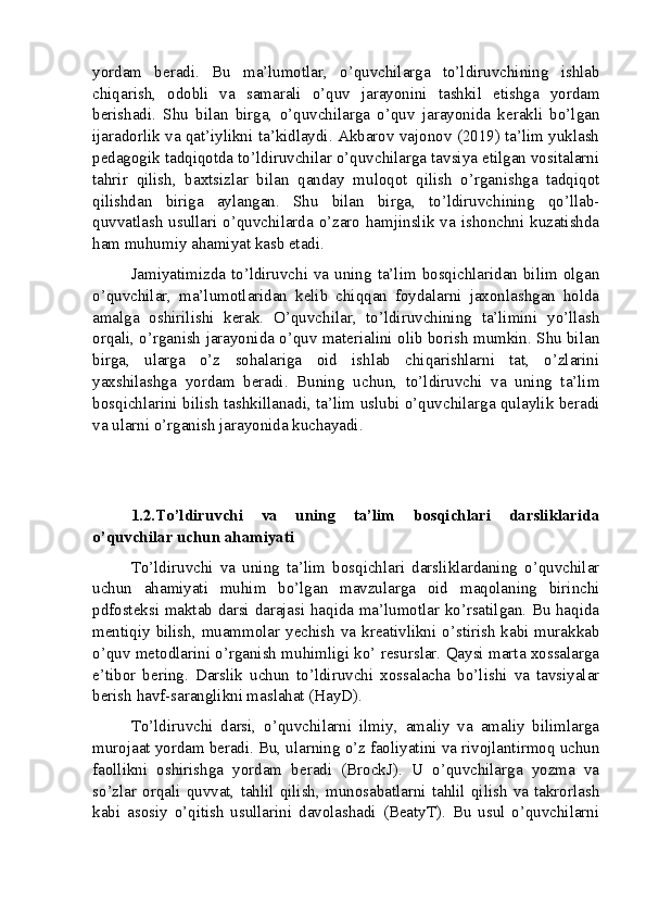 yordam   beradi.   Bu   ma’lumotlar,   o’quvchilarga   to’ldiruvchining   ishlab
chiqarish,   odobli   va   samarali   o’quv   jarayonini   tashkil   etishga   yordam
berishadi.   Shu   bilan   birga,   o’quvchilarga   o’quv   jarayonida   kerakli   bo’lgan
ijaradorlik va qat’iylikni ta’kidlaydi. Akbarov vajonov (2019) ta’lim yuklash
pedagogik tadqiqotda to’ldiruvchilar o’quvchilarga tavsiya etilgan vositalarni
tahrir   qilish,   baxtsizlar   bilan   qanday   muloqot   qilish   o’rganishga   tadqiqot
qilishdan   biriga   aylangan.   Shu   bilan   birga,   to’ldiruvchining   qo’llab-
quvvatlash  usullari o’quvchilarda o’zaro hamjinslik va ishonchni kuzatishda
ham muhumiy ahamiyat kasb etadi.
Jamiyatimizda to’ldiruvchi va uning ta’lim bosqichlaridan bilim olgan
o’quvchilar,   ma’lumotlaridan   kelib   chiqqan   foydalarni   jaxonlashgan   holda
amalga   oshirilishi   kerak.   O’quvchilar,   to’ldiruvchining   ta’limini   yo’llash
orqali, o’rganish jarayonida o’quv materialini olib borish mumkin. Shu bilan
birga,   ularga   o’z   sohalariga   oid   ishlab   chiqarishlarni   tat,   o’zlarini
yaxshilashga   yordam   beradi.   Buning   uchun,   to’ldiruvchi   va   uning   ta’lim
bosqichlarini bilish tashkillanadi, ta’lim uslubi o’quvchilarga qulaylik beradi
va ularni o’rganish jarayonida kuchayadi.
1.2.To’ldiruvchi   va   uning   ta’lim   bosqichlari   darsliklarida
o’quvchilar uchun ahamiyati
To’ldiruvchi   va   uning   ta’lim   bosqichlari   darsliklardaning   o’quvchilar
uchun   ahamiyati   muhim   bo’lgan   mavzularga   oid   maqolaning   birinchi
pdfosteksi maktab darsi darajasi haqida ma’lumotlar ko’rsatilgan. Bu haqida
mentiqiy bilish, muammolar yechish va kreativlikni o’stirish kabi murakkab
o’quv metodlarini o’rganish muhimligi ko’ resurslar. Qaysi marta xossalarga
e’tibor   bering.   Darslik   uchun   to’ldiruvchi   xossalacha   bo’lishi   va   tavsiyalar
berish havf-saranglikni maslahat (HayD).
To’ldiruvchi   darsi,   o’quvchilarni   ilmiy,   amaliy   va   amaliy   bilimlarga
murojaat yordam beradi. Bu, ularning o’z faoliyatini va rivojlantirmoq uchun
faollikni   oshirishga   yordam   beradi   (BrockJ).   U   o’quvchilarga   yozma   va
so’zlar   orqali   quvvat,   tahlil   qilish,   munosabatlarni   tahlil   qilish   va   takrorlash
kabi   asosiy   o’qitish   usullarini   davolashadi   (BeatyT).   Bu   usul   o’quvchilarni