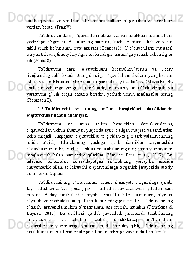tartib,   qaynota   va   vositalar   bilan   munosabatlarni   o’rganishda   va   tizimlarni
yordam beradi (PrainV).
To’ldiruvchi darsi, o’quvchilarni obrazovat va murakkab muammolarni
yechishga   o’rganadi.   Bu,   ularning   barchasi,   kuchli   yordam   qilish   va   yaqin
tahlil   qilish   ko’rinishini   rivojlantiradi   (HennessS).   U   o’quvchilarni   mustaqil
ish yuritish va ijtimoiy hayotga mos keladigan harakatga yechish uchun ilg’or
edi (AbdulS).
To’ldiruvchi   darsi,   o’quvchilarni   kreativlikni’stirish   va   ijodiy
rivojlanishiga olib keladi. Uning darsligi, o’quvchilarni fikrlash, yangiliklarni
izlash  va  o’z  fikrlarini   bildirishni   o’rganishda  foydali   bo’ladi   (MayerR).  Bu
usul   o’quvchilarga   yangi   ko’rinishlarda,   innovatsiyalar   ishlab   chiqish   va
yaratuvchi   g’’ish   orqali   etkazib   berishni   yechish   uchun   maslahatlar   bering
(RobinsonK).
1.3.To’ldiruvchi   va   uning   ta’lim   bosqichlari   darsliklarida
o’qituvchilar uchun ahamiyati
To’ldiruvchi   va   uning   ta’lim   bosqichlari   darsliklaridaning
o’qituvchilari uchun ahamiyati yuqorida aytib o’tilgan maqsad va tariflardan
kelib   chiqadi.   Haqiqatan   o’qituvchilar   to’g’ridan-to’g’ri   tarbiyalanuvchining
rolida   o’qish,   talabalarning   yoshiga   qarab   darsliklar   tayyorlashda
o’zlavhalarini to’liq aniqlab olishlari va talabalarning o’z jismoniy tarbiyasini
rivojlantirish   bilan   hamkorlik   qiladilar   (Van   de   Berg   et   al.,   2017).   Bu
talabalar   tomonidan   ko’rsatilayotgan   ishtirokning   yaroqlilik   asosida
ehtiyotkorlik   bilan,   to’ldiruvchi   o’qituvchilarga   o’rganish   jarayonida   asosiy
bo’lib xizmat qiladi.
To’ldiruvchining   o’qituvchilari   uchun   ahamiyati   o’zgarishiga   qarab,
fayl   aldashuvida   turli   pedagogik   organlardan   foydalanuvchi   qilotlari   xam
mavjud.   Badiiy   darsliklardan   sayohat,   misollar   bilan   ta’minlash,   o’yinlar
o’ynash   va   mediatekstlar   qo’llash   kabi   pedagogik   usullar   to’ldiruvchining
o’qitish jarayonida muhim o’rnatmalarni aks ettirishi mumkin (Tompkins &
Baynes,   2012).   Bu   usullarni   qo’llab-quvvatlash   jarayonida   talabalarning
motivatsiyasini   va   tahlilini   tuzatish,   darsliklardagi   ma’lumotlarni
o’zlashtirishni   yaxshilashga   yordam   beradi.   Shunday   qilib,   to’ldiruvchining
darsliklarda mos kelishdirmalarga e’tibor qaratishga vavojutdirilishi kerak.